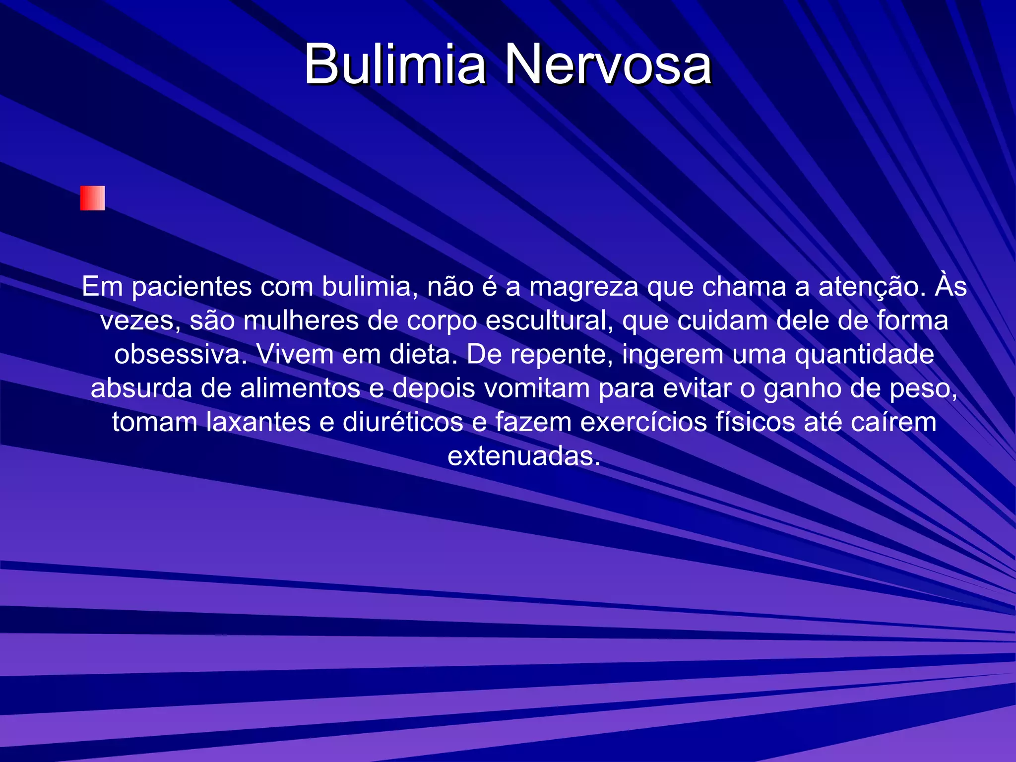 Bulimia Nervosa Em pacientes com bulimia, não é a magreza que chama a atenção. Às vezes, são mulheres de corpo escultural, que cuidam dele de forma obsessiva. Vivem em dieta. De repente, ingerem uma quantidade absurda de alimentos e depois vomitam para evitar o ganho de peso, tomam laxantes e diuréticos e fazem exercícios físicos até caírem extenuadas. 