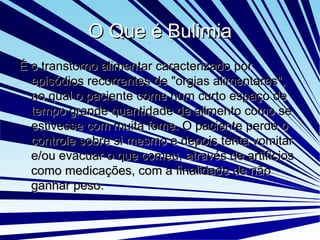 O Que é Bulimia É  o transtorno alimentar caracterizado por episódios recorrentes de "orgias alimentares", no qual o paciente come num curto espaço de tempo grande quantidade de alimento como se estivesse com muita fome. O paciente perde o controle sobre si mesmo e depois tenta vomitar e/ou evacuar o que comeu, através de artifícios como medicações, com a finalidade de não ganhar peso. 