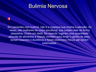 Bulimia Nervosa Em pacientes com bulimia, não é a magreza que chama a atenção. Às vezes, são mulheres de corpo escultural, que cuidam dele de forma obsessiva. Vivem em dieta. De repente, ingerem uma quantidade absurda de alimentos e depois vomitam para evitar o ganho de peso, tomam laxantes e diuréticos e fazem exercícios físicos até caírem extenuadas. 