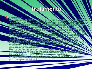 Tratamento Tratamento Os antidepressivos tricíclicos já foram testados e apresentaram respostas parciais, ou seja, os pacientes melhoram, mas não se recuperam completamente. Carbamazepina e lítio também foram testados com uma resposta ainda mais fraca. Os antidepressivos IMAO também apresentam uma melhora similar a dos tricíclicos, porém melhor tolerado pelos pacientes por terem menos efeitos colaterais. Mais recentemente os antidepressivos inibidores da recaptação da serotonina vêem sendo estudados com boas respostas, mas não muito superiores às dos tricíclicos. Os estimulantes por inibirem o apetite também apresentaram bons resultados, mas há poucos estudos a respeito para se embasar uma conduta terapêutica.  Muitos pacientes só com psicoterapias apresentam remissão completa. Não há uma abordagem especialmente recomendada. Pode-se indicar a psicanálise, a terapia cognitivo-comportamental, terapias de grupo, grupos de auto-ajuda , psicoterapias individuais . 