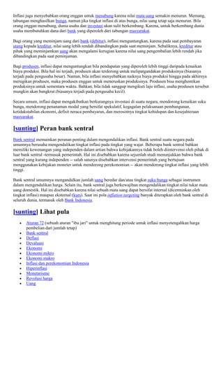 Inflasi juga menyebabkan orang enggan untuk menabung karena nilai mata uang semakin menurun. Memang,
tabungan menghasilkan bunga, namun jika tingkat inflasi di atas bunga, nilai uang tetap saja menurun. Bila
orang enggan menabung, dunia usaha dan investasi akan sulit berkembang. Karena, untuk berkembang dunia
usaha membutuhkan dana dari bank yang diperoleh dari tabungan masyarakat.

Bagi orang yang meminjam uang dari bank (debitur), inflasi menguntungkan, karena pada saat pembayaran
utang kepada kreditur, nilai uang lebih rendah dibandingkan pada saat meminjam. Sebaliknya, kreditur atau
pihak yang meminjamkan uang akan mengalami kerugian karena nilai uang pengembalian lebih rendah jika
dibandingkan pada saat peminjaman.

Bagi produsen, inflasi dapat menguntungkan bila pendapatan yang diperoleh lebih tinggi daripada kenaikan
biaya produksi. Bila hal ini terjadi, produsen akan terdorong untuk melipatgandakan produksinya (biasanya
terjadi pada pengusaha besar). Namun, bila inflasi menyebabkan naiknya biaya produksi hingga pada akhirnya
merugikan produsen, maka produsen enggan untuk meneruskan produksinya. Produsen bisa menghentikan
produksinya untuk sementara waktu. Bahkan, bila tidak sanggup mengikuti laju inflasi, usaha produsen tersebut
mungkin akan bangkrut (biasanya terjadi pada pengusaha kecil).

Secara umum, inflasi dapat mengakibatkan berkurangnya investasi di suatu negara, mendorong kenaikan suku
bunga, mendorong penanaman modal yang bersifat spekulatif, kegagalan pelaksanaan pembangunan,
ketidakstabilan ekonomi, defisit neraca pembayaran, dan merosotnya tingkat kehidupan dan kesejahteraan
masyarakat.

[sunting] Peran bank sentral
Bank sentral memainkan peranan penting dalam mengendalikan inflasi. Bank sentral suatu negara pada
umumnya berusaha mengendalikan tingkat inflasi pada tingkat yang wajar. Beberapa bank sentral bahkan
memiliki kewenangan yang independen dalam artian bahwa kebijakannya tidak boleh diintervensi oleh pihak di
luar bank sentral -termasuk pemerintah. Hal ini disebabkan karena sejumlah studi menunjukkan bahwa bank
sentral yang kurang independen -- salah satunya disebabkan intervensi pemerintah yang bertujuan
menggunakan kebijakan moneter untuk mendorong perekonomian -- akan mendorong tingkat inflasi yang lebih
tinggi.

Bank sentral umumnya mengandalkan jumlah uang beredar dan/atau tingkat suku bunga sebagai instrumen
dalam mengendalikan harga. Selain itu, bank sentral juga berkewajiban mengendalikan tingkat nilai tukar mata
uang domestik. Hal ini disebabkan karena nilai sebuah mata uang dapat bersifat internal (dicerminkan oleh
tingkat inflasi) maupun eksternal (kurs). Saat ini pola inflation targeting banyak diterapkan oleh bank sentral di
seluruh dunia, termasuk oleh Bank Indonesia.

[sunting] Lihat pula
       Aturan 72 (sebuah aturan "ibu jari" untuk menghitung periode untuk inflasi menyetengahkan harga
       pembelian dari jumlah tetap)
       Bank sentral
       Deflasi
       Devaluasi
       Ekonomi
       Ekonomi mikro
       Ekonomi makro
       Inflasi dan perekonomian Indonesia
       Hiperinflasi
       Monetarisme
       Revolusi harga
       Uang
 
