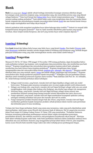 Bank
Bank (cara pengucapan: [bang]) adalah sebuah lembaga intermediasi keuangan umumnya didirikan dengan
kewenangan untuk menerima simpanan uang, meminjamkan uang, dan menerbitkan promes atau yang dikenal
sebagai banknote.[1] Kata bank berasal dari bahasa Italia banca berarti tempat penukaran uang [2]. Sedangkan
menurut undang-undang perbankan[3] bank adalah badan usaha yang menghimpun dana dari masyarakat dalam
bentuk simpanan dan menyalurkannya kepada masyarakat dalam bentuk kredit dan atau bentuk-bentuk lainnya
dalam rangka meningkatkan taraf hidup rakyat banyak.[4]

Industri perbankan telah mengalami perubahan besar dalam beberapa tahun terakhir.[5] Industri ini menjadi lebih
kompetitif karena deregulasi peraturan[5]. Saat ini, bank memiliki fleksibilitas pada layanan yang mereka
tawarkan, lokasi tempat mereka beroperasi, dan tarif yang mereka bayar untuk simpanan deposan.[5]




[sunting] Etimologi
Kata bank berasal dari bahasa Italia banque atau Italia banca yang berarti bangku. Para bankir Florence pada
masa Renaissans melakukan transaksi mereka dengan duduk di belakang meja penukaran uang, berbeda dengan
pekerjaan kebanyakan orang yang tidak memungkinkan mereka untuk duduk sambil bekerja.[6]

[sunting] Pengertian
Menurut UU RI No 10 Tahun 1998 tanggal 10 November 1998 tentang perbankan, dapat disimpulkan bahwa
usaha perbankan meliputi tiga kegiatan, yaitu menghimpun dana,menyalurkan dana, dan memberikan jasa bank
lainnya.[4] Kegiatan menghimpun dan menyalurkan dana merupakan kegiatan pokok bank sedangkan
memberikan jasa bank lainnya hanya kegiatan pendukung[4]. Kegiatan menghimpun dana, berupa
mengumpulkan dana dari masyarakat dalam bentuk simpanan giro, tabungan, dan deposito.[4] Biasanya sambil
diberikan balas jasa yang menarik seperti, bunga dan hadiah sebagai rangsangan bagi masyarakat.[4] Kegiatan
menyalurkan dana, berupa pemberian pinjaman kepada masyarakat.[4] Sedangkan jasa-jasa perbankan lainnya
diberikan untuk mendukung kelancaran kegiatan utama tersebut.[4]bank didirikan oleh Prof. Dr. Ali Afifuddin,
SE. Inilah beberapa manfaat perbankan dalam kehidupan:

   1. Sebagai model investasi, yang berarti, transaksi derivatif dapat dijadikan sebagai salah satu model
      berinvestasi. Walaupun pada umumnya merupakan jenis investasi jangka pendek (yield enhancement).
   2. Sebagai cara lindung nilai, yang berarti, transaksi derivatif dapat berfungsi sebagai salah satu cara untuk
      menghilangkan risiko dengan jalan lindung nilai (hedging), atau disebut juga sebagai risk management.
   3. Informasi harga, yang berarti, transaksi derivatif dapat berfungsi sebagai sarana mencari atau
      memberikan informasi tentang harga barang komoditi tertentu dikemudian hari (price discovery).
   4. Fungsi spekulatif, yang berarti, transaksi derivatif dapat memberikan kesempatan spekulasi (untung-
      untungan) terhadap perubahan nilai pasar dari transaksi derivatif itu sendiri.
   5. Fungsi manajemen produksi berjalan dengan baik dan efisien, yang berarti, transaksi derivatif dapat
      memberikan gambaran kepada manajemen produksi sebuah produsen dalam menilai suatu permintaan
      dan kebutuhan pasar di masa mendatang.

Terlepas dari funsi-fungsi perbankan (bank) yang utama atau turunannya, maka yang perlu diperhatikan untuk
dunia perbankan, ialah tujuan secara filosofis dari eksistensi bank di Indonesia. Hal ini sangat jelas tercermin
dalam Pasal empat (4) Undang-Undang Nomor 10 Tahun 1998 yang menjelaskan, ”Perbankan Indonesia
bertujuan menunjang pelaksanaan pembangunan nasional dalam rangka meningkatkan pemerataan,
pertumbuhan ekonomi, dan stabilitas nasional ke arah peningkatan kesejahteraan rakyat banyak”. Meninjau
lebih dalam terhadap kegiatan usaha bank, maka bank (perbankan) Indonesia dalam melakukan usahanya harus
didasarkan atas asas demokrasi ekonomi yang menggunakan prinsip kehati-hatian.4 Hal ini, jelas tergambar,
karena secara filosofis bank memiliki fungsi makro dan mikro terhadap proses pembangunan bangsa.
 