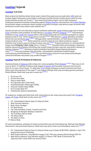 [sunting] Sejarah
[sunting] Asal mula

Bank pertama kali didirikan dalam bentuk seperti sebuah firma pada umumnya pada tahun 1690, pada saat
kerajaan Inggris berkemauan merencanakan membangun kembali kekuatan armada lautnya untuk bersaing
dengan kekuatan armada laut Perancis [7] akan tetapi pemerintahan Inggris saat itu tidak mempunyai
kemampuan pendanaan kemudian berdasarkan gagasan William Paterson yang kemudian oleh Charles Montagu
direalisasikan dengan membentuk sebuah lembaga intermediasi keuangan yang akhirnya dapat memenuhi dana
pembiayaan tersebut hanya dalam waktu duabelas hari.[8]

Sejarah mencatat asal mula dikenalnya kegiatan perbankan adalah pada zaman kerajaan tempo dulu di daratan
Eropa. Kemudian usaha perbankan ini berkembang ke Asia Barat oleh para pedagang.[rujukan?] Perkembangan
perbankan di Asia, Afrika dan Amerika dibawa oleh bangsa Eropa pada saat melakukan penjajahan ke negara
jajahannya baik di Asia, Afrika maupun benua Amerika.[rujukan?] Bila ditelusuri, sejarah dikenalnya perbankan
dimulai dari jasa penukaran uang.[rujukan?] Sehingga dalam sejarah perbankan, arti bank dikenal sebagai meja
tempat penukaran uang.[rujukan?] Dalam perjalanan sejarah kerajaan di masa dahulu penukaran uangnya
dilakukan antar kerajaan yang satu dnegan kerajaan yang lain.[rujukan?] Kegiatan penukaran ini sekarang dikenal
dengan nama Pedagang Valuta Asing (Money Changer).[rujukan?] Kemudian dalam perkembangan selanjutnya,
kegiatan operasional perbankan berkembang lagi menjadi tempat penitipan uang atau yang disebut sekarang ini
kegiatan simpanan.[rujukan?] Berikutnya kegiatan perbankan bertambah dengan kegiatan peminjaman
uang.[rujukan?] Uang yang disimpan oleh masyarakat, oleh perbankan dipinjamkan kembali kepada
masyarakatyang membutuhkannya.[rujukan?] Jasa-jasa bank lainnya menyusul sesuai dengan perkembangan
zaman dan kebutuhan masyarakat yang semakin beragam.[rujukan?]

[sunting] Sejarah Perbankan di Indonesia

Sejarah perbankan di Indonesia tidak terlepas dari zaman penjajahan Hindia Belanda.[rujukan?] Pada masa itu De
javasche Bank, NV didirikan di Batavia pada tanggal 24 Januari 1828 kemudian menyusul Nederlandsche
Indische Escompto Maatschappij, NV pada tahun 1918 sebagai pemegang monopoli pembelian hasil bumi
dalam negeri dan penjualan ke luar negeri[9] serta terdapat beberapa bank yang memegang peranan penting di
Hindia Belanda. Bank-bank yang ada itu antara lain[rujukan?]:

   1.   De Javasce NV.
   2.   De Post Poar Bank.
   3.   Hulp en Spaar Bank.
   4.   De Algemenevolks Crediet Bank.
   5.   Nederland Handles Maatscappi (NHM).
   6.   Nationale Handles Bank (NHB).
   7.   De Escompto Bank NV.
   8.   Nederlansche Indische Handelsbank

Di samping itu, terdapat pula bank-bank milik orang Indonesia dan orang-orang asing seperti dari Tiongkok,
Jepang, dan Eropa. Bank-bank tersebut antara lain:[rujukan?]

   1. NV. Nederlandsch Indische Spaar En Deposito Bank
   2. Bank Nasional indonesia.
   3. Bank Abuan Saudagar.
   4. NV Bank Boemi.
   5. The Chartered Bank of India, Australia and China
   6. Hongkong & Shanghai Banking Corporation
   7. The Yokohama Species Bank.
   8. The Matsui Bank.
   9. The Bank of China.
   10. Batavia Bank.

Di zaman kemerdekaan, perbankan di Indonesia bertambah maju dan berkembang lagi. Beberapa bank Belanda
dinasionalisir oleh pemerintah Indonesia. Bank-bank yang ada di zaman awal kemerdekaan antara lain:[rujukan?]

   1. NV. Nederlandsch Indische Spaar En Deposito Bank (saat ini Bank OCBCNISP), didirikan 4 April 1941
      dengan kantor pusat di Bandung
   2. Bank Negara Indonesia, yang didirikan tanggal 5 Juli 1946 yang sekarang dikenal dengan BNI '46.
   3. Bank Rakyat Indonesia yang didirikan tanggal 22 Februari 1946. Bank ini berasal dari De
      Algemenevolks Crediet Bank atau Syomin Ginko.
 