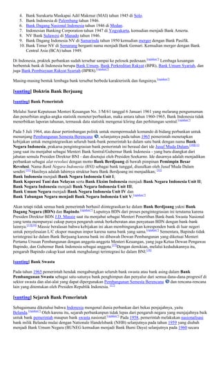 4. Bank Surakarta Maskapai Adil Makmur (MAI) tahun 1945 di Solo.
   5. Bank Indonesia di Palembang tahun 1946.
   6. Bank Dagang Nasional Indonesia tahun 1946 di Medan.
   7. Indonesian Banking Corporation tahun 1947 di Yogyakarta, kemudian menjadi Bank Amerta.
   8. NV Bank Sulawesi di Manado tahun 1946.
   9. Bank Dagang Indonesia NV di Samarinda tahun 1950 kemudian merger dengan Bank Pasifik.
   10. Bank Timur NV di Semarang berganti nama menjadi Bank Gemari. Kemudian merger dengan Bank
       Central Asia (BCA) tahun 1949.

Di Indonesia, praktek perbankan sudah tersebar sampai ke pelosok pedesaan.[rujukan?] Lembaga keuangan
berbentuk bank di Indonesia berupa Bank Umum, Bank Perkreditan Rakyat (BPR), Bank Umum Syariah, dan
juga Bank Pembiayaan Rakyat Syariah (BPRS).[rujukan?]

Masing-masing bentuk lembaga bank tersebut berbeda karakteristik dan fungsinya.[rujukan?]

[sunting] Doktrin Bank Berjuang

[sunting] Bank Pemerintah

Melalui Surat Keputusan Menteri Keuangan No. 1/M/61 tanggal 6 Januari 1961 yang melarang pengumuman
dan penerbitan angka-angka statistik moneter/perbankan, maka antara tahun 1960-1965, Bank Indonesia tidak
menerbitkan laporan tahunan, termasuk data statistik mengenai kliring dan perhitungan sentral.[rujukan?]

Pada 5 Juli 1964, atas dasar pertimbangan politik untuk mempermudah komando di bidang perbankan untuk
menunjang Pembangunan Semesta Berencana , selanjutnya pada tahun 1965 pemerintah menetapkan
kebijakan untuk mengintegrasikan seluruh bank-bank pemerintah ke dalam satu bank dengan nama Bank
Negara Indonesia, prakarsa pengintegrasian bank pemerintah ini berasal dari ide Jusuf Muda Dalam,[10][11]
yang saat itu menjabat sebagai Menteri Bank Sentral/Gubernur Bank Indonesia - yang baru diangkat dari
jabatan semula Presiden Direktur BNI - dan disetujui oleh Presiden Soekarno. Ide dasarnya adalah menjadikan
perbankan sebagai alat revolusi dengan motto Bank Berdjoang di bawah pimpinan Pemimpin Besar
Revolusi. Nama Bank Negara Indonesia (BNI) sebagai bank tunggal, diusulkan oleh Jusuf Muda Dalam
sendiri.[11] Hasilnya adalah lahirnya struktur baru Bank Berdjoang ini menjadikan; [12]
Bank Indonesia menjadi Bank Negara Indonesia Unit I;
Bank Koperasi Tani dan Nelayan serta Bank Eksim Indonesia menjadi Bank Negara Indonesia Unit II;
Bank Negara Indonesia menjadi Bank Negara Indonesia Unit III;
Bank Umum Negara menjadi Bank Negara Indonesia Unit IV dan
Bank Tabungan Negara menjadi Bank Negara Indonesia Unit V.[rujukan?]

Akan tetapi tidak semua bank pemerintah berhasil diintegrasikan ke dalam Bank Berdjoang yakni Bank
Dagang Negara (BDN) dan Bapindo.[rujukan?] Luputnya BDN dari proses pengintegrasian ini terutama karena
Presiden Direktur BDN J.D. Massie saat itu menjabat sebagai Menteri Penertiban Bank-bank Swasta Nasional
yang tentu mempunyai cukup punya pengaruh untuk berkeberatan atas penyatuan BDN dengan bank-bank
lainnya.[13][14] Massie beralasan bahwa kebijakan ini akan membingungkan koresponden bank di luar negeri
untuk penyelesaian L/C ekspor maupun impor karena nama bank yang sama.[rujukan?] Sementara, Bapindo tidak
terintegrasi ke dalam Bank Berjuang karena bank ini dibawah Dewan Pembangunan yang diketuai Menteri
Pertama Urusan Pembangunan dengan anggota-anggota Menteri Keuangan, yang juga Ketua Dewan Pengawas
Bapindo, dan Gubernur Bank Indonesia sebagai anggota.[15]Dengan demikian, melalui kedudukannya itu,
pengaruh Bapindo cukup kuat untuk menghalangi terintegrasi ke dalam BNI.[16]

[sunting] Bank Swasta

Pada tahun 1965 pemerintah hendak mengabungkan seluruh bank swasta atau bank asing dalam Bank
Pembangunan Swasta sebagai satu-satunya bank penghimpun dan penyalur dari semua dana-dana progresif di
sektor swasta dan alat-alat yang dapat dipergunakan Pembangunan Semesta Berencana   dan rencana-rencana
lain yang ditentukan oleh Presiden Republik Indonesia. [17]

[sunting] Sejarah Bank Pemerintah

Sebagaimana diketahui bahwa Indonesia mengenal dunia perbankan dari bekas penjajahnya, yaitu
Belanda.[rujukan?] Oleh karena itu, sejarah perbankanpun tidak lepas dari pengaruh negara yang menjajahnya baik
untuk bank pemerintah maupun bank swasta nasional.[rujukan?] Pada 1958, pemerintah melakukan nasionalisasi
bank milik Belanda mulai dengan Nationale Handelsbank (NHB) selanjutnya pada tahun 1959 yang diubah
menjadi Bank Umum Negara (BUNEG kemudian menjadi Bank Bumi Daya) selanjutnya pada 1960 secara
 
