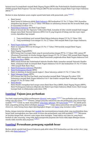 berturut-turut Escomptobank menjadi Bank Dagang Negara (BDN) dan Nederlandsche Handelsmaatschappij
(NHM) menjadi Bank Koperasi Tani dan Nelayan (BKTN) dan kemudian menjadi Bank Expor Impor Indonesia
(BEII).[15].

Berikut ini akan dijelaskan secara singkat sejarah bank-bank milik pemerintah, yaitu:[rujukan?]

       Bank Sentral
       Bank Sentral di Indonesia adalah Bank Indonesia (BI) berdasarkan UU No 13 Tahun 1968. Kemudian
       ditegaskan lagi dnegan UU No 23 Tahun 1999.Bank ini sebelumnya berasal dari De Javasche Bank yang
       di nasionalkan di tahun 1951.
       Bank Rakyat Indonesia dan Bank Expor Impor
       Bank ini berasal dari De Algemene Volkscrediet Bank, kemudian di lebur setelah menjadi bank tunggal
       dengan nama Bank Nasional Indonesia (BNI) Unit II yang bergerak di bidang rural dan expor impor
       (exim), dipisahkan lagi menjadi:

           1. Yang membidangi rural menjadi Bank Rakyat Indonesia dengan UU No 21 Tahun 1968.
           2. Yang membidangi Exim dengan UU No 22 Tahun 1968 menjadi Bank Expor Impor Indonesia.

       Bank Negara Indonesia (BNI '46)
       Bank ini menjalani BNI Unit III dengan UU No 17 Tahun 1968 berubah menjadi Bank Negara
       Indonesia '46.
       Bank Dagang Negara(BDN)
       BDN berasal dari Escompto Bank yang di nasionalisasikan dengan PP No 13 Tahun 1960, namun PP
       (Peraturan Pemerintah) ini dicabut dengan diganti dengan UU No 18 Tahun 1968 menjadi Bank Dagang
       Negara. BDN merupakan satu-satunya Bank Pemerintah yangberada diluar Bank Negara Indonesia Unit.
       Bank Bumi Daya (BBD)
       BBD semula berasal dari Nederlandsch Indische Hendles Bank, kemudian menjadi Nationale Hendles
       Bank, selanjutnya bank ini menjadi Bank Negara Indonesia Unit IV dan berdasarkan UU No 19 Tahun
       1968 menjadi Bank Bumi Daya.
       Bank Pembangunan Indonesia (Bapindo)
       Bank Pembangunan Daerah (BPD)
       Bank ini didirikan di daerah-daerah tingkat I. Dasar hukumnya adalah UU No 13 Tahun 1962.
       Bank Tabungan Negara (BTN)
       BTN berasal dari De Post Paar Bank yang kemudian menjadi Bank Tabungan Pos tahun 1950.
       Selanjutnya menjadi Bank Negara Indonesia Unit V dan terakhir menjadi Bank Tabungan Negara
       dengan UU No 20 Tahun 1968.
       Bank Mandiri
       Bank Mandiri merupakan hasil merger antara Bank Bumi Daya (BBD), Bank Dagang Negara (BDN),
       Bank Pembangunan Indonesia (Bapindo) dan Bank Expor Impor Indonesia (Bank Exim). Hasil merger
       keempat bank ini dilaksanakan pada tahun 1999.

[sunting] Tujuan jasa perbankan
Jasa bank sangat penting dalam pembangunan ekonomi suatu negara.[rujukan?] Jasa perbankan pada umumnya
terbagi atas dua tujuan.[rujukan?] Pertama, sebagai penyedia mekanisme dan alat pembayaran yang efesien bagi
nasabah.[rujukan?] Untuk ini, bank menyediakan uang tunai, tabungan, dan kartu kredit.[rujukan?] Ini adalah peran
bank yang paling penting dalam kehidupan ekonomi.[rujukan?] Tanpa adanya penyediaan alat pembayaran yang
efesien ini, maka barang hanya dapat diperdagangkan dengan cara barter yang memakan waktu.[rujukan?]

Kedua, dengan menerima tabungan dari nasabah dan meminjamkannya kepada pihak yang membutuhkan dana,
berarti bank meningkatkan arus dana untuk investasi dan pemanfaatan yang lebih produktif.[rujukan?]Bila peran
ini berjalan dengan baik, ekonomi suatu negara akan menngkat. Tanpa adanya arus dana ini, uang hanya
berdiam di saku seseorang, orang tidak dapat memperoleh pinjaman dan bisnis tidak dapat dibangun karena
mereka tidak memiliki dana pinjaman.[rujukan?]

[sunting] Perusahaan pemegang sepuluh besar
Berikut adalah sepuluh bank besar di Indonesia pada akhir tahun 2010 berdasarkan aset dan market share yang
dirilis oleh Bank Indonesia.[18]
 