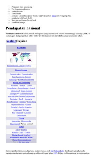 Penjualan mata uang asing
       Penyimpanan dokumen
       Jasa cek wisata
       Kartu kredit
       Jasa-jasa yang ada di pasar modal, seperti pinjaman emisi dan pedagang efek.
       Jasa Letter of Credit (L/C)
       Bank garansi dan referensi bank
       Jasa bank lainnya.


Pendapatan nasional
Pendapatan nasional adalah jumlah pendapatan yang diterima oleh seluruh rumah tangga keluarga (RTK) di
suatu negara dari penyerahan faktor-faktor produksi dalam satu periode,biasanya selama satu tahun.

[sunting] Sejarah

                 Ekonomi




 Ekonomi menurut kawasan [tampilkan]


              Kategori umum

     Ekonomi mikro · Ekonomi makro
        Sejarah pemikiran ekonomi
   Metodologi · Pendekatan heterodoks
         Bidang dan subbidang
      Behavioral · Budaya · Evolusi
  Pertumbuhan · Pengembangan · Sejarah
      Internasional · Sistem ekonomi
    Keuangan dan Ekonomi keuangan
  Masyarakat dan Ekonomi kesejahteraan
     Kesehatan · Buruh · Manajerial
Bisnis Informasi · Informasi · Game theory
       Organisasi Industri · Hukum
      Pertanian · Sumber daya alam
          Lingkungan · Ekologis
        Kota · Pedesaan · Kawasan
                 Peta ekonomi
                     Teknik
       Matematika · Ekonometrika
     Eksperimental · Neraca nasional
                     Daftar
              Jurnal · Publikasi
        Kategori · Topik · Ekonom
        Ideologi ekonomi [tampilkan]
     Perekonomian: Konsep dan Sejarah
          Portal Bisnis dan ekonomi
          Kotak ini: lihat • bicara • sunting




Konsep pendapatan nasional pertama kali dicetuskan oleh Sir William Petty dari Inggris yang berusaha
menaksir pendapatan nasional negaranya(Inggris) pada tahun 1665. Dalam perhitungannya, ia menggunakan
 