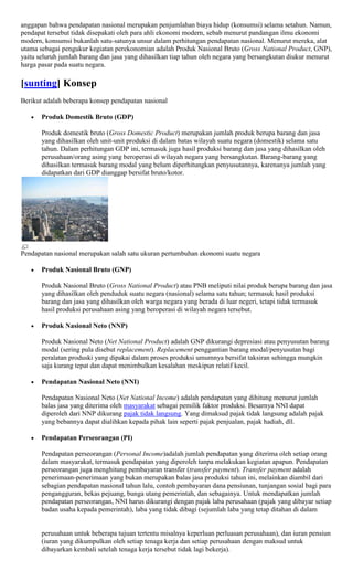 anggapan bahwa pendapatan nasional merupakan penjumlahan biaya hidup (konsumsi) selama setahun. Namun,
pendapat tersebut tidak disepakati oleh para ahli ekonomi modern, sebab menurut pandangan ilmu ekonomi
modern, konsumsi bukanlah satu-satunya unsur dalam perhitungan pendapatan nasional. Menurut mereka, alat
utama sebagai pengukur kegiatan perekonomian adalah Produk Nasional Bruto (Gross National Product, GNP),
yaitu seluruh jumlah barang dan jasa yang dihasilkan tiap tahun oleh negara yang bersangkutan diukur menurut
harga pasar pada suatu negara.

[sunting] Konsep
Berikut adalah beberapa konsep pendapatan nasional

       Produk Domestik Bruto (GDP)

       Produk domestik bruto (Gross Domestic Product) merupakan jumlah produk berupa barang dan jasa
       yang dihasilkan oleh unit-unit produksi di dalam batas wilayah suatu negara (domestik) selama satu
       tahun. Dalam perhitungan GDP ini, termasuk juga hasil produksi barang dan jasa yang dihasilkan oleh
       perusahaan/orang asing yang beroperasi di wilayah negara yang bersangkutan. Barang-barang yang
       dihasilkan termasuk barang modal yang belum diperhitungkan penyusutannya, karenanya jumlah yang
       didapatkan dari GDP dianggap bersifat bruto/kotor.




Pendapatan nasional merupakan salah satu ukuran pertumbuhan ekonomi suatu negara

       Produk Nasional Bruto (GNP)

       Produk Nasional Bruto (Gross National Product) atau PNB meliputi nilai produk berupa barang dan jasa
       yang dihasilkan oleh penduduk suatu negara (nasional) selama satu tahun; termasuk hasil produksi
       barang dan jasa yang dihasilkan oleh warga negara yang berada di luar negeri, tetapi tidak termasuk
       hasil produksi perusahaan asing yang beroperasi di wilayah negara tersebut.

       Produk Nasional Neto (NNP)

       Produk Nasional Neto (Net National Product) adalah GNP dikurangi depresiasi atau penyusutan barang
       modal (sering pula disebut replacement). Replacement penggantian barang modal/penyusutan bagi
       peralatan produski yang dipakai dalam proses produksi umumnya bersifat taksiran sehingga mungkin
       saja kurang tepat dan dapat menimbulkan kesalahan meskipun relatif kecil.

       Pendapatan Nasional Neto (NNI)

       Pendapatan Nasional Neto (Net National Income) adalah pendapatan yang dihitung menurut jumlah
       balas jasa yang diterima oleh masyarakat sebagai pemilik faktor produksi. Besarnya NNI dapat
       diperoleh dari NNP dikurang pajak tidak langsung. Yang dimaksud pajak tidak langsung adalah pajak
       yang bebannya dapat dialihkan kepada pihak lain seperti pajak penjualan, pajak hadiah, dll.

       Pendapatan Perseorangan (PI)

       Pendapatan perseorangan (Personal Income)adalah jumlah pendapatan yang diterima oleh setiap orang
       dalam masyarakat, termasuk pendapatan yang diperoleh tanpa melakukan kegiatan apapun. Pendapatan
       perseorangan juga menghitung pembayaran transfer (transfer payment). Transfer payment adalah
       penerimaan-penerimaan yang bukan merupakan balas jasa produksi tahun ini, melainkan diambil dari
       sebagian pendapatan nasional tahun lalu, contoh pembayaran dana pensiunan, tunjangan sosial bagi para
       pengangguran, bekas pejuang, bunga utang pemerintah, dan sebagainya. Untuk mendapatkan jumlah
       pendapatan perseorangan, NNI harus dikurangi dengan pajak laba perusahaan (pajak yang dibayar setiap
       badan usaha kepada pemerintah), laba yang tidak dibagi (sejumlah laba yang tetap ditahan di dalam


       perusahaan untuk beberapa tujuan tertentu misalnya keperluan perluasan perusahaan), dan iuran pensiun
       (iuran yang dikumpulkan oleh setiap tenaga kerja dan setiap perusahaan dengan maksud untuk
       dibayarkan kembali setelah tenaga kerja tersebut tidak lagi bekerja).
 