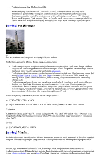 Pendapatan yang siap dibelanjakan (DI)

          Pendapatan yang siap dibelanjakan (Disposable Income) adalah pendapatan yang siap untuk
          dimanfaatkan guna membeli barang dan jasa konsumsi dan selebihnya menjadi tabungan yang
          disalurkan menjadi investasi. Disposable income ini diperoleh dari personal income (PI) dikurangi
          dengan pajak langsung. Pajak langsung (direct tax) adalah pajak yang bebannya tidak dapat dialihkan
          kepada pihak lain, artinya harus langsung ditanggung oleh wajib pajak, contohnya pajak pendapatan.

[sunting] Penghitungan




Jasa perbankan turut memengaruhi besarnya pendapatan nasional

Pendapatan negara dapat dihitung dengan tiga pendekatan, yaitu:

          Pendekatan pendapatan, dengan cara menjumlahkan seluruh pendapatan (upah, sewa, bunga, dan laba)
          yang diterima rumah tangga konsumsi dalam suatu negara selama satu periode tertentu sebagai imbalan
          atas faktor-faktor produksi yang diberikan kepada perusahaan.
          Pendekatan produksi, dengan cara menjumlahkan nilai seluruh produk yang dihasilkan suatu negara dari
          bidang industri, agraris, ekstraktif, jasa, dan niaga selama satu periode tertentu. Nilai produk yang
          dihitung dengan pendekatan ini adalah nilai jasa dan barang jadi (bukan bahan mentah atau barang
          setengah jadi).
          Pendekatan pengeluaran, dengan cara menghitung jumlah seluruh pengeluaran untuk membeli barang
          dan jasa yang diproduksi dalam suatu negara selama satu periode tertentu. Perhitungan dengan
          pendekatan ini dilakukan dengan menghitung pengeluaran yang dilakukan oleh empat pelaku kegiatan
          ekonomi negara, yaitu: Rumah tangga (Consumption), pemerintah (Government), pengeluaran investasi
          (Investment), dan selisih antara nilai ekspor dikurangi impor (X − M)

Rumus menghitung pertumbuhan ekonomi adalah sebagai berikut :

g = {(PDBs-PDBk)/PDBk} x 100%

g = tingkat pertumbuhan ekonomi PDBs = PDB riil tahun sekarang PDBk = PDB riil tahun kemarin

Contoh soal :

PDB Indonesia tahun 2008 = Rp. 467 triliun, sedangkan PDB pada tahun 2007 adalah = Rp. 420 triliun. Maka
berapakah tingkat pertumbuhan ekonomi pada tahun 2008 jika diasumsikan harga tahun dasarnya berada pada
tahun 2007 ?

jawab :

g = {(467-420)/420}x100% = 11,19%

[sunting] Manfaat
Selain bertujuan untuk mengukur tingkat kemakmuran suatu negara dan untuk mendapatkan data-data terperinci
mengenai seluruh barang dan jasa yang dihasilkan suatu negara selama satu periode, perhitungan pendapatan



nasional juga memiliki manfaat-manfaat lain, diantaranya untuk mengetahui dan menelaah struktur
perekonomian nasional. Data pendapatan nasional dapat digunakan untuk menggolongkan suatu negara menjadi
negara industri, pertanian, atau negara jasa. Contohnya, berdasarkan pehitungan pendapatan nasional dapat
 