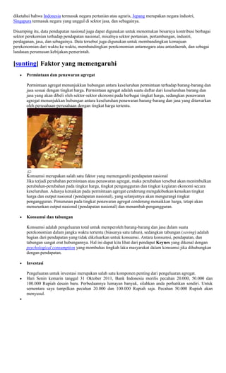 diketahui bahwa Indonesia termasuk negara pertanian atau agraris, Jepang merupakan negara industri,
Singapura termasuk negara yang unggul di sektor jasa, dan sebagainya.

Disamping itu, data pendapatan nasional juga dapat digunakan untuk menentukan besarnya kontribusi berbagai
sektor perekomian terhadap pendapatan nasional, misalnya sektor pertanian, pertambangan, industri,
perdaganan, jasa, dan sebagainya. Data tersebut juga digunakan untuk membandingkan kemajuan
perekonomian dari waktu ke waktu, membandingkan perekonomian antarnegara atau antardaerah, dan sebagai
landasan perumusan kebijakan pemerintah.

[sunting] Faktor yang memengaruhi
       Permintaan dan penawaran agregat

       Permintaan agregat menunjukkan hubungan antara keseluruhan permintaan terhadap barang-barang dan
       jasa sesuai dengan tingkat harga. Permintaan agregat adalah suatu daftar dari keseluruhan barang dan
       jasa yang akan dibeli oleh sektor-sektor ekonomi pada berbagai tingkat harga, sedangkan penawaran
       agregat menunjukkan hubungan antara keseluruhan penawaran barang-barang dan jasa yang ditawarkan
       oleh perusahaan-perusahaan dengan tingkat harga tertentu.




       Konsumsi merupakan salah satu faktor yang memengaruhi pendapatan nasional
       Jika terjadi perubahan permintaan atau penawaran agregat, maka perubahan tersebut akan menimbulkan
       perubahan-perubahan pada tingkat harga, tingkat pengangguran dan tingkat kegiatan ekonomi secara
       keseluruhan. Adanya kenaikan pada permintaan agregat cenderung mengakibatkan kenaikan tingkat
       harga dan output nasional (pendapatan nasional), yang selanjutnya akan mengurangi tingkat
       pengangguran. Penurunan pada tingkat penawaran agregat cenderung menaikkan harga, tetapi akan
       menurunkan output nasional (pendapatan nasional) dan menambah pengangguran.

       Konsumsi dan tabungan

       Konsumsi adalah pengeluaran total untuk memperoleh barang-barang dan jasa dalam suatu
       perekonomian dalam jangka waktu tertentu (biasanya satu tahun), sedangkan tabungan (saving) adalah
       bagian dari pendapatan yang tidak dikeluarkan untuk konsumsi. Antara konsumsi, pendapatan, dan
       tabungan sangat erat hubungannya. Hal ini dapat kita lihat dari pendapat Keynes yang dikenal dengan
       psychological consumption yang membahas tingkah laku masyarakat dalam konsumsi jika dihubungkan
       dengan pendapatan.

       Investasi

       Pengeluaran untuk investasi merupakan salah satu komponen penting dari pengeluaran agregat.
       Hari Senin kemarin tanggal 31 Oktober 2011, Bank Indonesia merilis pecahan 20.000, 50.000 dan
       100.000 Rupiah desain baru. Perbedaannya lumayan banyak, silahkan anda perhatikan sendiri. Untuk
       sementara saya tampilkan pecahan 20.000 dan 100.000 Rupiah saja. Pecahan 50.000 Rupiah akan
       menyusul.
 