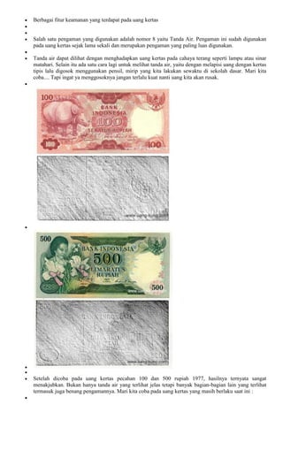 Berbagai fitur keamanan yang terdapat pada uang kertas


Salah satu pengaman yang digunakan adalah nomor 8 yaitu Tanda Air. Pengaman ini sudah digunakan
pada uang kertas sejak lama sekali dan merupakan pengaman yang paling luas digunakan.

Tanda air dapat dilihat dengan menghadapkan uang kertas pada cahaya terang seperti lampu atau sinar
matahari. Selain itu ada satu cara lagi untuk melihat tanda air, yaitu dengan melapisi uang dengan kertas
tipis lalu digosok menggunakan pensil, mirip yang kita lakukan sewaktu di sekolah dasar. Mari kita
coba.... Tapi ingat ya menggosoknya jangan terlalu kuat nanti uang kita akan rusak.




Setelah dicoba pada uang kertas pecahan 100 dan 500 rupiah 1977, hasilnya ternyata sangat
menakjubkan. Bukan hanya tanda air yang terlihat jelas tetapi banyak bagian-bagian lain yang terlihat
termasuk juga benang pengamannya. Mari kita coba pada uang kertas yang masih berlaku saat ini :
 