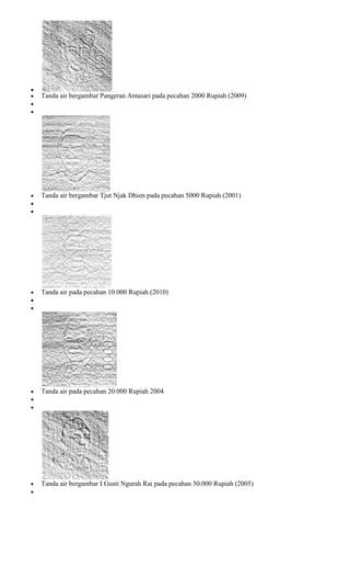 Tanda air bergambar Pangeran Antasari pada pecahan 2000 Rupiah (2009)




Tanda air bergambar Tjut Njak Dhien pada pecahan 5000 Rupiah (2001)




Tanda air pada pecahan 10.000 Rupiah (2010)




Tanda air pada pecahan 20.000 Rupiah 2004




Tanda air bergambar I Gusti Ngurah Rai pada pecahan 50.000 Rupiah (2005)
 