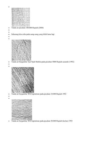 Tanda air pecahan 100.000 Rupiah (2004)


Sekarang kita coba pada uang-uang yang lebih lama lagi




Tanda air bergambar Tjut Njak Muthia pada pecahan 5000 Rupiah sasando (1992)




Tanda air bergambar WR Supratman pada pecahan 10.000 Rupiah 1992




Tanda air bergambar WR Supratman pada pecahan 50.000 Rupiah (kertas) 1993
 