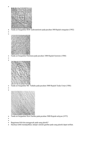 Tanda air bergambar HOS Tjokroaminoto pada pecahan 500 Rupiah orangutan (1992)




Tanda air bergambar Pattimura pada pecahan 1000 Rupiah Soetomo (1980)




Tanda air bergambar MC Tiahahu pada pecahan 5000 Rupiah Teuku Umar (1986)




Tanda air bergambar Dewi Sartika pada pecahan 5000 Rupiah nelayan (1975)


Bagaimana bila kita menggosok pada uang plastik?
Hasilnya lebih menakjubkan, hampir seluruh gambar pada uang plastik dapat terlihat.
 