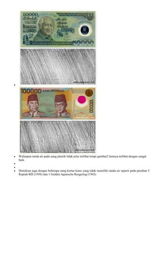 Walaupun tanda air pada uang plastik tidak jelas terlihat tetapi gambar2 lainnya terlihat dengan sangat
baik.


Demikian juga dengan beberapa uang kertas kuno yang tidak memiliki tanda air seperti pada pecahan 5
Rupiah RIS (1950) dan 1 Gulden Japansche Reegering (1942)
 