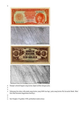 Hampir seluruh bagian uang kertas dapat terlihat dengan jelas


Sekarang kita akan coba pada uang kertas yang lebih tua lagi, yaitu uang kertas De Javasche Bank. Mari
kita lihat bersama bagaimana hasilnya :


Seri bingkai 10 gulden 1920, perhatikan tanda airnya
 