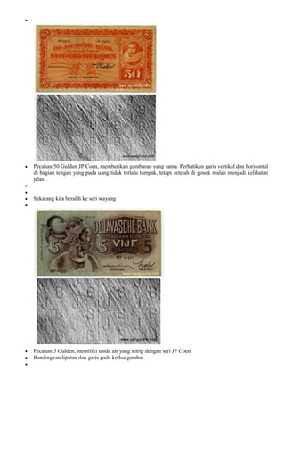 Pecahan 50 Gulden JP Coen, memberikan gambaran yang sama. Perhatikan garis vertikal dan horisontal
di bagian tengah yang pada uang tidak terlalu tampak, tetapi setelah di gosok malah menjadi kelihatan
jelas.


Sekarang kita beralih ke seri wayang




Pecahan 5 Gulden, memiliki tanda air yang mirip dengan seri JP Coen
Bandingkan lipatan dan garis pada kedua gambar.
 