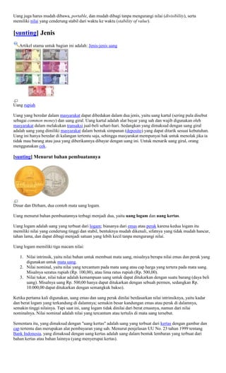 Uang juga harus mudah dibawa, portable, dan mudah dibagi tanpa mengurangi nilai (divisibility), serta
memiliki nilai yang cenderung stabil dari waktu ke waktu (stability of value).

[sunting] Jenis
   Artikel utama untuk bagian ini adalah: Jenis-jenis uang




Uang rupiah

Uang yang beredar dalam masyarakat dapat dibedakan dalam dua jenis, yaitu uang kartal (sering pula disebut
sebagai common money) dan uang giral. Uang kartal adalah alat bayar yang sah dan wajib digunakan oleh
masyarakat dalam melakukan transaksi jual-beli sehari-hari. Sedangkan yang dimaksud dengan uang giral
adalah uang yang dimiliki masyarakat dalam bentuk simpanan (deposito) yang dapat ditarik sesuai kebutuhan.
Uang ini hanya beredar di kalangan tertentu saja, sehingga masyarakat mempunyai hak untuk menolak jika ia
tidak mau barang atau jasa yang diberikannya dibayar dengan uang ini. Untuk menarik uang giral, orang
menggunakan cek.

[sunting] Menurut bahan pembuatannya




Dinar dan Dirham, dua contoh mata uang logam.

Uang menurut bahan pembuatannya terbagi menjadi dua, yaitu uang logam dan uang kertas.

Uang logam adalah uang yang terbuat dari logam; biasanya dari emas atau perak karena kedua logam itu
memiliki nilai yang cenderung tinggi dan stabil, bentuknya mudah dikenali, sifatnya yang tidak mudah hancur,
tahan lama, dan dapat dibagi menjadi satuan yang lebih kecil tanpa mengurangi nilai.

Uang logam memiliki tiga macam nilai:

   1. Nilai intrinsik, yaitu nilai bahan untuk membuat mata uang, misalnya berapa nilai emas dan perak yang
      digunakan untuk mata uang.
   2. Nilai nominal, yaitu nilai yang tercantum pada mata uang atau cap harga yang tertera pada mata uang.
      Misalnya seratus rupiah (Rp. 100,00), atau lima ratus rupiah (Rp. 500,00).
   3. Nilai tukar, nilai tukar adalah kemampuan uang untuk dapat ditukarkan dengan suatu barang (daya beli
      uang). Misalnya uang Rp. 500,00 hanya dapat ditukarkan dengan sebuah permen, sedangkan Rp.
      10.000,00 dapat ditukarkan dengan semangkuk bakso).

Ketika pertama kali digunakan, uang emas dan uang perak dinilai berdasarkan nilai intrinsiknya, yaitu kadar
dan berat logam yang terkandung di dalamnya; semakin besar kandungan emas atau perak di dalamnya,
semakin tinggi nilainya. Tapi saat ini, uang logam tidak dinilai dari berat emasnya, namun dari nilai
nominalnya. Nilai nominal adalah nilai yang tercantum atau tertulis di mata uang tersebut.

Sementara itu, yang dimaksud dengan "uang kertas" adalah uang yang terbuat dari kertas dengan gambar dan
cap tertentu dan merupakan alat pembayaran yang sah. Menurut penjelasan UU No. 23 tahun 1999 tentang
Bank Indonesia, yang dimaksud dengan uang kertas adalah uang dalam bentuk lembaran yang terbuat dari
bahan kertas atau bahan lainnya (yang menyerupai kertas).
 