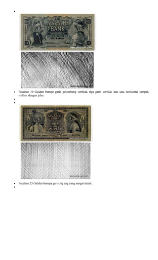 Pecahan 10 Gulden berupa garis gelombang vertikal, tiga garis vertikal dan satu horisontal tampak
terlihat dengan jelas.




Pecahan 25 Gulden berupa garis zig zag yang sangat indah.
 
