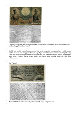 Pecahan 50 gulden dan seterusnya menampilkan gambar patung yang sedang bersila sambil memegang
tongkat. Sungguh luar biasa bukan?


Setelah kita melihat begitu banyak contoh, kita dapat mengambil kesimpulan bahwa selain untuk
melihat tanda air, cara menggosok demikian juga dapat dipergunakan untuk melihat lipatan pada uang
kertas. Bukan hanya itu saja, cara kita ini ternyata dapat juga dipergunakan untuk melihat asli palsunya
uang kertas. Tentunya hanya berlaku untuk uang kertas yang memiliki tanda air. Mari kita
buktikan.........


Seri Federal




Pecahan 1000 Gulden Federal 1946, perhatikan tanda airnya berupa kisi-kisi
 