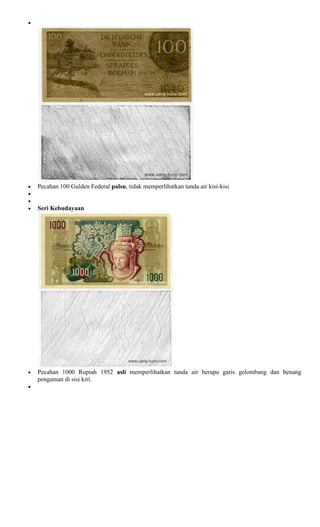 Pecahan 100 Gulden Federal palsu, tidak memperlihatkan tanda air kisi-kisi


Seri Kebudayaan




Pecahan 1000 Rupiah 1952 asli memperlihatkan tanda air berupa garis gelombang dan benang
pengaman di sisi kiri.
 
