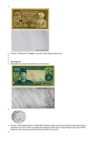 Pecahan 100 Rupiah 1952 palsu, sama sekali tidak tampak tanda airnya.



Seri Sukarno
Merupakan seri yang terbanyak dibuat versi palsunya




Pecahan 1000 Rupiah Sukarno (1960) asli. Perhatikan tanda airnya berupa kepala banteng dan benang
pengaman di sisi kiri. Selain itu tampak juga sebagian gambar lainnya seperti bingkai dan angka 1000 di
bagian kiri atas. Sekarang kita lihat pada uang Sukarno versi palsu :
 
