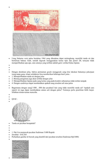 Uang Sukarno versi palsu bertahun 1964 yang dikatakan dapat melengkung, memiliki tanda air dan
bertulisan bahasa Arab, setelah digosok menggunakan kertas tipis dan pensil 2B, ternyata tidak
memperlihatkan apa-apa, satu-satunya yang terlihat adalah garis vertikal bekas lipatan.



Dengan demikian jelas, bahwa permainan gosok menggosok yang kita lakukan bukannya pekerjaan
iseng tanpa guna, tetapi setidaknya bisa memberikan beberapa hasil yaitu :
1. Memperlihatkan tanda air dengan jelas
2. Benang pengaman juga akan terlihat dengan jelas
3. Memperlihatkan lipatan pada uang kertas yang pada kondisi sebenarnya tidak terlalu tampak
4. Dengan sendirinya dapat membedakan apakah uang tersebut asli atau palsu

Bagaimana dengan uang2 ORI , JIM dan pecahan2 lain yang tidak memiliki tanda air? Apakah cara
seperti ini juga dapat membedakan antara asli dengan palsu? Tentunya perlu penelitian lebih lanjut.
Silahkan teman-teman mencoba.


QUIZ :




Tanda air pecahan berapakah?



1. Pak Lin menjawab pecahan Sudirman 5.000 Rupiah
Jawaban : SALAH
Perhatikan gambar di bawah yang diambil dari pecahan tersebut (Sudirman Rp5.000)
 