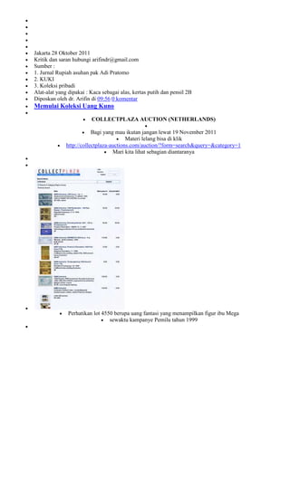 Jakarta 28 Oktober 2011
Kritik dan saran hubungi arifindr@gmail.com
Sumber :
1. Jurnal Rupiah asuhan pak Adi Pratomo
2. KUKI
3. Koleksi pribadi
Alat-alat yang dipakai : Kaca sebagai alas, kertas putih dan pensil 2B
Diposkan oleh dr. Arifin di 09:56 0 komentar
Memulai Koleksi Uang Kuno

                         COLLECTPLAZA AUCTION (NETHERLANDS)

                          Bagi yang mau ikutan jangan lewat 19 November 2011
                                         Materi lelang bisa di klik
              http://collectplaza-auctions.com/auction/?form=search&query=&category=1
                                   Mari kita lihat sebagian diantaranya




               Perhatikan lot 4550 berupa uang fantasi yang menampilkan figur ibu Mega
                                 sewaktu kampanye Pemilu tahun 1999
 