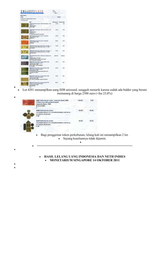 Lot 4201 menampilkan uang DJB unissued, sungguh menarik karena sudah ada bidder yang berani
                        memasang di harga 2500 euro (+fee 23,8%)




             Bagi penggemar token perkebunan, lelang kali ini menampilkan 2 lot.
                             Sayang keasliannya tidak dijamin.

          ======================================================


               HASIL LELANG UANG INDONESIA DAN NETH INDIES
                  MONETARIUM SINGAPORE 14 OKTOBER 2011
 