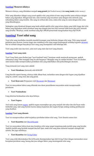[sunting] Menurut nilainya

Menurut nilainya, uang dibedakan menjadi uang penuh (full bodied money) dan uang tanda (token money)

Nilai uang dikatakan sebagai uang penuh apabila nilai yang tertera di atas uang tersebut sama nilainya dengan
bahan yang digunakan. Dengan kata lain, nilai nominal yang tercantum sama dengan nilai intrinsik yang
terkandung dalam uang tersebut. Jika uang itu terbuat dari emas, maka nilai uang itu sama dengan nilai emas
yang dikandungnya.

Sedangkan yang dimaksud dengan uang tanda adalah apabila nilai yang tertera diatas uang lebih tinggi dari nilai
bahan yang digunakan untuk membuat uang atau dengan kata lain nilai nominal lebih besar dari nilai intrinsik
uang tersebut. Misalnya, untuk membuat uang Rp1.000,00 pemerintah mengeluarkan biaya Rp750,00.

[sunting] Teori nilai uang
Teori nilai uang membahas masalah-masalah keuangan yang berkaitan dengan nilai uang. Nilai uang menjadi
perhatian para ekonom, karena tinggi atau rendahnya nilai uang sangat berpengaruh terhadap kegiatan ekonomi.
Hal ini terbukti dengan banyaknya teori uang yang disampaikan oleh beberapa ahli.

Teori uang terdiri atas dua teori, yaitu teori uang statis dan teori uang dinamis.

[sunting] Teori uang statis

Teori Uang Statis atau disebut juga "teori kualitatif statis" bertujuan untuk menjawab pertanyaan: apakah
sebenarnya uang? Dan mengapa uang itu ada harganya? Mengapa uang itu sampai beredar? Teori ini disebut
statis karena tidak mempersoalkan perubahan nilai yang diakibatkan oleh perkembangan ekonomi.

Yang termasuk teori uang statis adalah:

       Teori Metalisme (Intrinsik) oleh KMAPP

Uang bersifat seperti barang, nilainya tidak dibuat-buat, melainkan sama dengan nilai logam yang dijadikan
uang itu, contoh: uang emas dan uang perak.

       Teori Konvensi (Perjanjian) oleh Devanzati dan Montanari

Teori ini menyatakan bahwa uang dibentuk atas dasar pemufakatan masyarakat untuk mempermudah
pertukaran.

       Teori Nominalisme

Uang diterima berdasarkan nilai daya belinya.

       Teori Negara

Asal mula uang karena negara, apabila negara menetapkan apa yang menjadi alat tukar dan alat bayar maka
timbullah uang. Jadi uang bernilai karena adanya kepastian dari negara berupa undang-undang pembayaran
yang disahkan.

[sunting] Teori uang dinamis

Teori ini mempersoalkan sebab terjadinya perubahan dalam nilai uang. Teori dinamis antara lain:

       Teori Kuantitas dari David Ricardo

Teori ini menyatakan bahwa kuat atau lemahnya nilai uang sangat tergantung pada jumlah uang yang beredar.
Apabila jumlah uang berubah menjadi dua kali lipat, maka nilai uang akan menurun menjadi setengah dari
semula, dan juga sebaliknya.

       Teori Kuantitas dari Irving Fisher

Teori yang telah dikemukakan David Ricardo disempurnakan lagi oleh Irving Fisher dengan memasukan unsur
kecepatan peredaran uang, barang dan jasa sebagai faktor yang memengaruhi nilai uang.
 