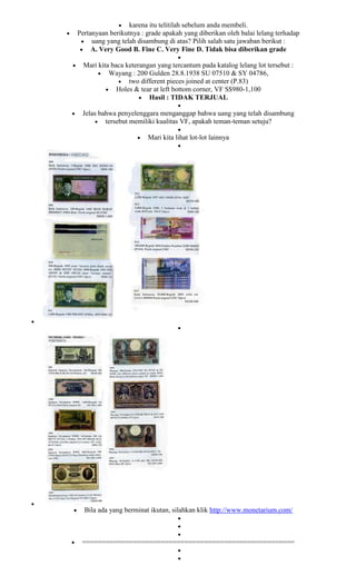 karena itu telitilah sebelum anda membeli.
Pertanyaan berikutnya : grade apakah yang diberikan oleh balai lelang terhadap
     uang yang telah disambung di atas? Pilih salah satu jawaban berikut :
     A. Very Good B. Fine C. Very Fine D. Tidak bisa diberikan grade

  Mari kita baca keterangan yang tercantum pada katalog lelang lot tersebut :
           Wayang : 200 Gulden 28.8.1938 SU 07510 & SY 04786,
                  two different pieces joined at center (P.83)
              Holes & tear at left bottom corner, VF S$980-1,100
                         Hasil : TIDAK TERJUAL

 Jelas bahwa penyelenggara menganggap bahwa uang yang telah disambung
         tersebut memiliki kualitas VF, apakah teman-teman setuju?

                         Mari kita lihat lot-lot lainnya




  Bila ada yang berminat ikutan, silahkan klik http://www.monetarium.com/



 ======================================================
 