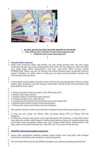 Rp.2000, Rp5.000, Rp10.000, Rp20.000, Rp50.000 dan Rp100.000
                  emisi 2010 dan 2011 tt Darmin Nasution telah lengkap beredar
                             Sudahkah teman-teman menyimpannya?



Memulai koleksi uang kuno
Setiap orang mempunyai hobby yang berbeda, ada yang senang menonton film, ada yang senang
memancing, ada juga yang senang mengumpulkan buku komik, dan lain sebagainya. Salah satu hobby
yang cukup langka adalah mengumpulkan uang kuno, yang dalam bahasa kerennya disebut
NUMISMATIK. Hobby yang satu ini termasuk unik karena kesukaran dalam memperoleh informasi
maupun "barangnya" itu sendiri. Selain itu hobby jenis ini sangat menuntut kesabaran, ketelitian dan
tentu keuangan yang mencukupi.


Untuk menjadi seorang kolektor yang baik, banyak sekali hal-hal yang perlu dipelajari. Pertama, seorang
kolektor harus mempunyai minat dan kemauan untuk belajar. Banyak literatur dan perkumpulan yang
dapat dijadikan acuan, seperti:


1. Katalog Uang Kertas Indonesia cetakan 1996, 2005 ataupun 2010
2. Katalog Uang Logam Indonesia
3. Standard Catalog of World Paper money (Krause)
4. Catalogue of paper money (Johan Mevius)
5. Catalog lelang dari berbagai balai lelang baik internasional maupun lokal
6. Majalah/literatur terbitan Asosiasi Numismatik Indonesia
7. Informasi dari internet seperti blog ini atau lain sebagainya

Dari sumber2 informasi tersebut di atas kita dapat mempelajari banyak hal tentang uang kuno seperti:

(1) Jenis atau seri, contoh: seri Sukarno 1960, seri Bunga Burung 1959, seri Pekerja 1958 dan
sebagainya.
(2) Harga dari masing2 uang tersebut, yang sangat dipengaruhi oleh kualitasnya, semakin baik kualitas
suatu uang tentu semakin mahal harganya, demikian juga sebaliknya. Karena itu sangatlah penting bagi
para kolektor untuk mempelajari kualitas suatu uang. Terdapat istilah2 khusus tentang kualitas suatu
uang, seperti Uncirculated, Extremely Fine, Very Fine, Fine, Very Good, Fair dan lain-lain.


GRADING (Menentukan kualitas) uang kertas

Supaya tidak menimbulkan perbedaan pendapat tentang kualitas suatu uang kertas maka kalangan
numismatik membutuhkan suatu standarisasi, yang disebut grading.

The international Bank Note Society (IBNS) menerapkan suatu standarisasi grading yang terdiri dari :
 