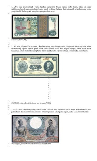 1. UNC atau Uncirculated : yaitu keadaan sempurna dengan semua sudut tajam, tidak ada cacat
sedikitpun, bersih, dan permukaan kertas masih berkilau. Sebagai ilustrasi adalah selembar uang kertas
yang diambil dari segepok uang baru yang masih tersegel.




Uncirculated (UNC)


2. AU atau Almost Uncirculated : keadaan uang yang hampir sama dengan di atas tetapi ada minor
mishandling seperti lipatan pada sudut, atau lipatan halus pada bagian tengah, tetapi tidak boleh
keduanya, selain itu kondisi uang harus bersih dan berkilau seperti aslinya, semua sudut harus tajam.




NICA 500 gulden kondisi Almost uncirculated (AU)


3. EF/XF atau Extremely Fine : kertas dalam keadaan baik, crisp atau kaku, masih memiliki kilau pada
permukaan, dan memiliki maksimum 3 lipatan tipis atau satu lipatan tajam, sudut sedikit membundar.




Wayang 50 gulden kondisi Extremely Fine (EF/XF)
 
