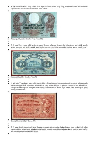 4. VF atau Very Fine : uang kertas telah dipakai namun masih tetap crisp, ada sedikit kotor dan beberapa
lipatan vertikal dan horisontal namun tidak sobek.




Wayang 200 gulden kondisi Very Fine (VF)


5. F atau Fine : uang telah sering terpakai dengan beberapa lipatan dan tidak crisp lagi, tidak terlalu
kotor, mungkin ada sedikit sobek pada bagian margin tetapi tidak masuk ke gambar, warna masih jelas.




Gedung 30 gulden kondisi Fine (F)


6. VG atau Very Good : uang telah terpakai berkali-kali namun kertas masih utuh, terdapat sobekan pada
sudut sehingga tidak tajam lagi, ada sobekan yang masuk hingga ke gambar, mungkin ada bekas karat,
dan pada bekas lipatan mungkin ada lubang /sobekan kecil, kertas layu tetapi tidak ada bagian yang
hilang karena sobek.




Coen 200 kondisi Very Good (VG)


7. G atau Good : uang telah lama dipakai, warna telah memudar, bekas lipatan yang berkali-kali telah
menyebabkan lubang atau sobekan pada bagian pinggir, mungkin ada bekas karat, kotoran atau grafiti,
ada bagian yang hilang karena sobek.
 