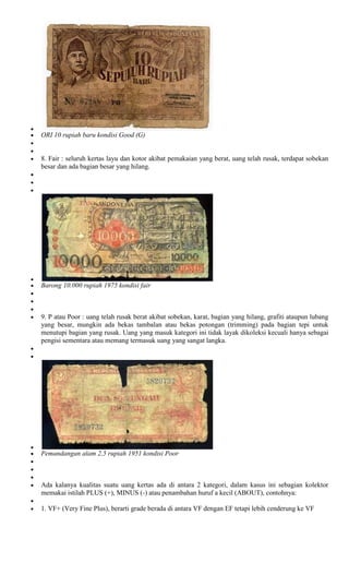 ORI 10 rupiah baru kondisi Good (G)


8. Fair : seluruh kertas layu dan kotor akibat pemakaian yang berat, uang telah rusak, terdapat sobekan
besar dan ada bagian besar yang hilang.




Barong 10.000 rupiah 1975 kondisi fair



9. P atau Poor : uang telah rusak berat akibat sobekan, karat, bagian yang hilang, grafiti ataupun lubang
yang besar, mungkin ada bekas tambalan atau bekas potongan (trimming) pada bagian tepi untuk
menutupi bagian yang rusak. Uang yang masuk kategori ini tidak layak dikoleksi kecuali hanya sebagai
pengisi sementara atau memang termasuk uang yang sangat langka.




Pemandangan alam 2,5 rupiah 1951 kondisi Poor



Ada kalanya kualitas suatu uang kertas ada di antara 2 kategori, dalam kasus ini sebagian kolektor
memakai istilah PLUS (+), MINUS (-) atau penambahan huruf a kecil (ABOUT), contohnya:

1. VF+ (Very Fine Plus), berarti grade berada di antara VF dengan EF tetapi lebih cenderung ke VF
 