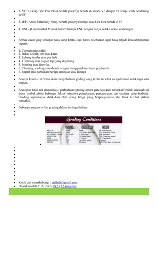 2. VF++ (Very Fine Plus Plus) berarti gradenya berada di antara VF dengan EF tetapi lebih cenderung
ke EF

3. aEF (About Extremely Fine), berarti gradenya hampir atau kira-kira berada di EF

4. UNC- (Uncirculated Minus), berarti hampir UNC dengan hanya sedikit sekali kekurangan


Semua cacat yang terdapat pada uang kertas juga harus disebutkan agar tidak terjadi kesalahpahaman
seperti:

1. Coretan atau grafiti
2. Bekas selotip, lem atau karat
3. Lubang staples atau pin hole
4. Trimming atau bagian tepi yang di potong
5. Pressing atau disetrika
6. Cleaning, washing atau dicuci dengan menggunakan cairan pembersih
7. Repair atau perbaikan berupa tambalan atau lainnya

Adanya kondisi2 tertentu akan menyebabkan grading uang kertas tersebut menjadi turun sedikitnya satu
tingkat.

Sekalipun telah ada standarisasi, perbedaaan grading antara para kolektor seringkali terjadi, masalah ini
dapat timbul akibat beberapa faktor misalnya pengalaman, pencahayaan dan suasana yang berbeda.
Grading sepantasnya dilakukan oleh orang ketiga yang berpengalaman dan tidak terlibat dalam
transaksi.

Beberapa macam istilah grading dalam berbagai bahasa




Kritik dan saran hubungi : arifindr@gmail.com
Diposkan oleh dr. Arifin di 09:55 12 komentar
 