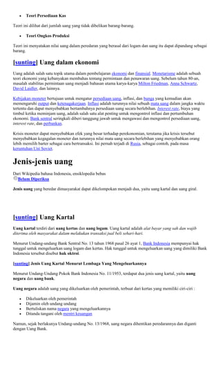 Teori Persediaan Kas

Teori ini dilihat dari jumlah uang yang tidak dibelikan barang-barang.

       Teori Ongkos Produksi

Teori ini menyatakan nilai uang dalam peredaran yang berasal dari logam dan uang itu dapat dipandang sebagai
barang.

[sunting] Uang dalam ekonomi
Uang adalah salah satu topik utama dalam pembelajaran ekonomi dan finansial. Monetarisme adalah sebuah
teori ekonomi yang kebanyakan membahas tentang permintaan dan penawaran uang. Sebelum tahun 80-an,
masalah stabilitas permintaan uang menjadi bahasan utama karya-karya Milton Friedman, Anna Schwartz,
David Laidler, dan lainnya.

Kebijakan moneter bertujuan untuk mengatur persediaan uang, inflasi, dan bunga yang kemudian akan
memengaruhi output dan ketenagakerjaan. Inflasi adalah turunnya nilai sebuah mata uang dalam jangka waktu
tertentu dan dapat menyebabkan bertambahnya persediaan uang secara berlebihan. Interest rate, biaya yang
timbul ketika meminjam uang, adalah salah satu alat penting untuk mengontrol inflasi dan pertumbuhan
ekonomi. Bank sentral seringkali diberi tanggung jawab untuk mengawasi dan mengontrol persediaan uang,
interest rate, dan perbankan.

Krisis moneter dapat menyebabkan efek yang besar terhadap perekonomian, terutama jika krisis tersebut
menyebabkan kegagalan moneter dan turunnya nilai mata uang secara berlebihan yang menyebabkan orang
lebih memilih barter sebagai cara bertransaksi. Ini pernah terjadi di Rusia, sebagai contoh, pada masa
keruntuhan Uni Soviet.


Jenis-jenis uang
Dari Wikipedia bahasa Indonesia, ensiklopedia bebas
  Belum Diperiksa

Jenis uang yang beredar dimasyarakat dapat dikelompokan menjadi dua, yaitu uang kartal dan uang giral.




[sunting] Uang Kartal
Uang kartal terdiri dari uang kertas dan uang logam. Uang kartal adalah alat bayar yang sah dan wajib
diterima oleh masyarakat dalam melakukan transaksi jual beli sehari-hari.

Menurut Undang-undang Bank Sentral No. 13 tahun 1968 pasal 26 ayat 1, Bank Indonesia mempunyai hak
tunggal untuk mengeluarkan uang logam dan kertas. Hak tunggal untuk mengeluarkan uang yang dimiliki Bank
Indonesia tersebut disebut hak oktroi.

[sunting] Jenis Uang Kartal Menurut Lembaga Yang Mengeluarkannya

Menurut Undang-Undang Pokok Bank Indonesia No. 11/1953, terdapat dua jenis uang kartal, yaitu uang
negara dan uang bank.

Uang negara adalah uang yang dikeluarkan oleh pemerintah, terbuat dari kertas yang memiliki ciri-ciri :

       Dikeluarkan oleh pemerintah
       Dijamin oleh undang undang
       Bertuliskan nama negara yang mengeluarkannya
       Ditanda tangani oleh mentri keuangan

Namun, sejak berlakunya Undang-undang No. 13/1968, uang negara dihentikan peredarannya dan diganti
dengan Uang Bank.
 