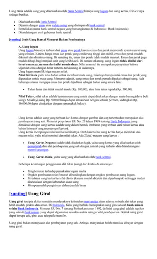 Uang Bank adalah uang yang dikeluarkan oleh Bank Sentral berupa uang logam dan uang kertas, Ciri-cirinya
sebagai berikut.

       Dikeluarkan oleh Bank Sentral
       Dijamin dengan emas atau valuta asing yang disimpan di bank sentral
       Bertuliskan nama bank sentral negara yang bersangkutan (di Indonesia : Bank Indonesia)
       Ditandatangani oleh gubernur bank sentral.

[sunting] Jenis Uang Kartal Menurut Bahan Pembuatnya

       A. Uang logam
       Uang logam biasanya terbuat dari emas atau perak karena emas dan perak memenuhi syarat-syarat uang
       yang efesien. Karena harga emas dan perak yang cenderung tinggi dan stabil, emas dan perak mudah
       dikenali dan diterima orang. Di samping itu, emas dan perak tidak mudah musnah. Emas dan perak juga
       mudah dibagi-bagi menjadi unit yang lebih kecil. Di zaman sekarang, uang logam tidak dinilai dari
       berat emasnya, namun dari nilai nominalnya. Nilai nominal itu merupakan pernyataan bahwa
       sejumlah emas dengan berat tertentu terkandung di dalamnya.
       Uang logam memiliki tiga macam nilai.
       Nilai Intrinsik yaitu nilai bahan untuk membuat mata uang, misalnya berapa nilai emas dan perak yang
       digunakan untuk mata uang. Menurut sejarah, uang emas dan perak pernah dipakai sebagai uang. Ada
       beberapa alasan mengapa emas dan perak dijadikan sebagai bahan uang antara lain :

              Tahan lama dan tidak mudah rusak (Rp. 100,00), atau lima ratus rupiah (Rp. 500,00).

       Nilai Tukar, nilai tukar adalah kemampuan uang untuk dapat ditukarkan dengan suatu barang (daya beli
       uang). Misalnya uang Rp. 500,00 hanya dapat ditukarkan dengan sebuah permen, sedangkan Rp.
       10.000,00 dapat ditukarkan dengan semangkuk bakso).



       Uang kertas adalah uang yang terbuat dari kertas dengan gambar dan cap tertentu dan merupakan alat
       pembayaran yang sah. Menurut penjelasan UU No. 23 tahun 1999 tentang Bank Indonesia, yang
       dimaksud dengan uang kertas adalah uang dalam bentuk lembaran yang terbuat dari bahan kertas atau
       bahan lainnya (yang menyerupai kertas).
       Uang kertas mempunyai nilai karena nominalnya. Oleh karena itu, uang kertas hanya memiliki dua
       macam nilai, yaitu nilai nominal dan nilai tukar. Ada 2(dua) macam uang kertas :

              Uang Kertas Negara (sudah tidak diedarkan lagi), yaitu uang kertas yang dikeluarkan oleh
              pemerintah dan alat pembayaran yang sah dengan jumlah yang terbatas dan ditandatangani
              mentri keuangan.

              Uang Kertas Bank, yaitu uang yang dikeluarkan oleh bank sentral,

       Beberapa keuntungan penggunaan alat tukar (uang) dari kertas di antaranya :

              Penghematan terhadap pemakaian logam mulia
              Ongkos pembuatan relatif murah dibandingkan dengan ongkos pembuatan uang logam.
              Peredaran uang kertas bersifat elastis (karena mudah dicetak dan diperbanyak) sehingga mudah
              diseusaikan dengan kebutuhan akan uang
              Mempermudah pengiriman dalam jumlah besar

[sunting] Uang Giral
Uang giral tercipta akibat semakin mendesaknya kebutuhan masyarakat akan adanya sebuah alat tukar yang
lebih mudah, praktis dan aman. Di Indonesia, bank yang berhak menciptakan uang giral adalah bank umum
selain Bank Indonesia. Menurut UU No. 7 tentang Perbankan tahun 1992, definisi uang giral adalah tagihan
yang ada di bank umum, yang dapat digunakan sewaktu-waktu sebagai alat pembayaran. Bentuk uang giral
dapat berupa cek, giro, atau telegrafic transfer.

Uang giral bukan merupakan alat pembayaran yang sah. Artinya, masyarakat boleh menolak dibayar dengan
uang giral.
 