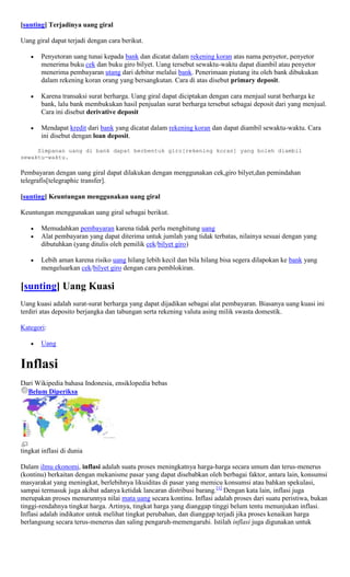 [sunting] Terjadinya uang giral

Uang giral dapat terjadi dengan cara berikut.

       Penyetoran uang tunai kepada bank dan dicatat dalam rekening koran atas nama penyetor, penyetor
       menerima buku cek dan buku giro bilyet. Uang tersebut sewaktu-waktu dapat diambil atau penyetor
       menerima pembayaran utang dari debitur melalui bank. Penerimaan piutang itu oleh bank dibukukan
       dalam rekening koran orang yang bersangkutan. Cara di atas disebut primary deposit.

       Karena transaksi surat berharga. Uang giral dapat diciptakan dengan cara menjual surat berharga ke
       bank, lalu bank membukukan hasil penjualan surat berharga tersebut sebagai deposit dari yang menjual.
       Cara ini disebut derivative deposit

       Mendapat kredit dari bank yang dicatat dalam rekening koran dan dapat diambil sewaktu-waktu. Cara
       ini disebut dengan loan deposit.

     Simpanan uang di bank dapat berbentuk giro[rekening koran] yang boleh diambil
sewaktu-waktu.

Pembayaran dengan uang giral dapat dilakukan dengan menggunakan cek,giro bilyet,dan pemindahan
telegrafis[telegraphic transfer].

[sunting] Keuntungan menggunakan uang giral

Keuntungan menggunakan uang giral sebagai berikut.

       Memudahkan pembayaran karena tidak perlu menghitung uang
       Alat pembayaran yang dapat diterima untuk jumlah yang tidak terbatas, nilainya sesuai dengan yang
       dibutuhkan (yang ditulis oleh pemilik cek/bilyet giro)

       Lebih aman karena risiko uang hilang lebih kecil dan bila hilang bisa segera dilapokan ke bank yang
       mengeluarkan cek/bilyet giro dengan cara pemblokiran.

[sunting] Uang Kuasi
Uang kuasi adalah surat-surat berharga yang dapat dijadikan sebagai alat pembayaran. Biasanya uang kuasi ini
terdiri atas deposito berjangka dan tabungan serta rekening valuta asing milik swasta domestik.

Kategori:

       Uang


Inflasi
Dari Wikipedia bahasa Indonesia, ensiklopedia bebas
  Belum Diperiksa




tingkat inflasi di dunia

Dalam ilmu ekonomi, inflasi adalah suatu proses meningkatnya harga-harga secara umum dan terus-menerus
(kontinu) berkaitan dengan mekanisme pasar yang dapat disebabkan oleh berbagai faktor, antara lain, konsumsi
masyarakat yang meningkat, berlebihnya likuiditas di pasar yang memicu konsumsi atau bahkan spekulasi,
sampai termasuk juga akibat adanya ketidak lancaran distribusi barang.[1] Dengan kata lain, inflasi juga
merupakan proses menurunnya nilai mata uang secara kontinu. Inflasi adalah proses dari suatu peristiwa, bukan
tinggi-rendahnya tingkat harga. Artinya, tingkat harga yang dianggap tinggi belum tentu menunjukan inflasi.
Inflasi adalah indikator untuk melihat tingkat perubahan, dan dianggap terjadi jika proses kenaikan harga
berlangsung secara terus-menerus dan saling pengaruh-memengaruhi. Istilah inflasi juga digunakan untuk
 