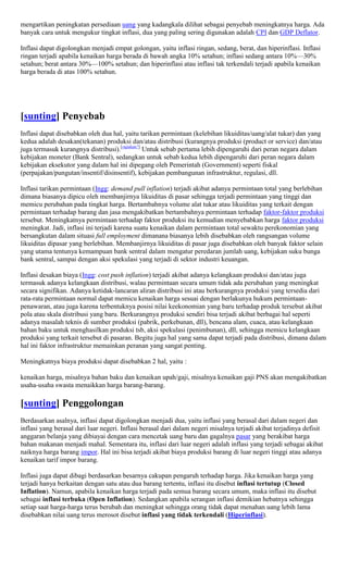 mengartikan peningkatan persediaan uang yang kadangkala dilihat sebagai penyebab meningkatnya harga. Ada
banyak cara untuk mengukur tingkat inflasi, dua yang paling sering digunakan adalah CPI dan GDP Deflator.

Inflasi dapat digolongkan menjadi empat golongan, yaitu inflasi ringan, sedang, berat, dan hiperinflasi. Inflasi
ringan terjadi apabila kenaikan harga berada di bawah angka 10% setahun; inflasi sedang antara 10%—30%
setahun; berat antara 30%—100% setahun; dan hiperinflasi atau inflasi tak terkendali terjadi apabila kenaikan
harga berada di atas 100% setahun.




[sunting] Penyebab
Inflasi dapat disebabkan oleh dua hal, yaitu tarikan permintaan (kelebihan likuiditas/uang/alat tukar) dan yang
kedua adalah desakan(tekanan) produksi dan/atau distribusi (kurangnya produksi (product or service) dan/atau
juga termasuk kurangnya distribusi).[rujukan?] Untuk sebab pertama lebih dipengaruhi dari peran negara dalam
kebijakan moneter (Bank Sentral), sedangkan untuk sebab kedua lebih dipengaruhi dari peran negara dalam
kebijakan eksekutor yang dalam hal ini dipegang oleh Pemerintah (Government) seperti fiskal
(perpajakan/pungutan/insentif/disinsentif), kebijakan pembangunan infrastruktur, regulasi, dll.

Inflasi tarikan permintaan (Ingg: demand pull inflation) terjadi akibat adanya permintaan total yang berlebihan
dimana biasanya dipicu oleh membanjirnya likuiditas di pasar sehingga terjadi permintaan yang tinggi dan
memicu perubahan pada tingkat harga. Bertambahnya volume alat tukar atau likuiditas yang terkait dengan
permintaan terhadap barang dan jasa mengakibatkan bertambahnya permintaan terhadap faktor-faktor produksi
tersebut. Meningkatnya permintaan terhadap faktor produksi itu kemudian menyebabkan harga faktor produksi
meningkat. Jadi, inflasi ini terjadi karena suatu kenaikan dalam permintaan total sewaktu perekonomian yang
bersangkutan dalam situasi full employment dimanana biasanya lebih disebabkan oleh rangsangan volume
likuiditas dipasar yang berlebihan. Membanjirnya likuiditas di pasar juga disebabkan oleh banyak faktor selain
yang utama tentunya kemampuan bank sentral dalam mengatur peredaran jumlah uang, kebijakan suku bunga
bank sentral, sampai dengan aksi spekulasi yang terjadi di sektor industri keuangan.

Inflasi desakan biaya (Ingg: cost push inflation) terjadi akibat adanya kelangkaan produksi dan/atau juga
termasuk adanya kelangkaan distribusi, walau permintaan secara umum tidak ada perubahan yang meningkat
secara signifikan. Adanya ketidak-lancaran aliran distribusi ini atau berkurangnya produksi yang tersedia dari
rata-rata permintaan normal dapat memicu kenaikan harga sesuai dengan berlakunya hukum permintaan-
penawaran, atau juga karena terbentuknya posisi nilai keekonomian yang baru terhadap produk tersebut akibat
pola atau skala distribusi yang baru. Berkurangnya produksi sendiri bisa terjadi akibat berbagai hal seperti
adanya masalah teknis di sumber produksi (pabrik, perkebunan, dll), bencana alam, cuaca, atau kelangkaan
bahan baku untuk menghasilkan produksi tsb, aksi spekulasi (penimbunan), dll, sehingga memicu kelangkaan
produksi yang terkait tersebut di pasaran. Begitu juga hal yang sama dapat terjadi pada distribusi, dimana dalam
hal ini faktor infrastruktur memainkan peranan yang sangat penting.

Meningkatnya biaya produksi dapat disebabkan 2 hal, yaitu :

kenaikan harga, misalnya bahan baku dan kenaikan upah/gaji, misalnya kenaikan gaji PNS akan mengakibatkan
usaha-usaha swasta menaikkan harga barang-barang.

[sunting] Penggolongan
Berdasarkan asalnya, inflasi dapat digolongkan menjadi dua, yaitu inflasi yang berasal dari dalam negeri dan
inflasi yang berasal dari luar negeri. Inflasi berasal dari dalam negeri misalnya terjadi akibat terjadinya defisit
anggaran belanja yang dibiayai dengan cara mencetak uang baru dan gagalnya pasar yang berakibat harga
bahan makanan menjadi mahal. Sementara itu, inflasi dari luar negeri adalah inflasi yang terjadi sebagai akibat
naiknya harga barang impor. Hal ini bisa terjadi akibat biaya produksi barang di luar negeri tinggi atau adanya
kenaikan tarif impor barang.

Inflasi juga dapat dibagi berdasarkan besarnya cakupan pengaruh terhadap harga. Jika kenaikan harga yang
terjadi hanya berkaitan dengan satu atau dua barang tertentu, inflasi itu disebut inflasi tertutup (Closed
Inflation). Namun, apabila kenaikan harga terjadi pada semua barang secara umum, maka inflasi itu disebut
sebagai inflasi terbuka (Open Inflation). Sedangkan apabila serangan inflasi demikian hebatnya sehingga
setiap saat harga-harga terus berubah dan meningkat sehingga orang tidak dapat menahan uang lebih lama
disebabkan nilai uang terus merosot disebut inflasi yang tidak terkendali (Hiperinflasi).
 