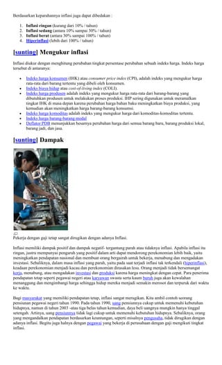 Berdasarkan keparahannya inflasi juga dapat dibedakan :

   1.   Inflasi ringan (kurang dari 10% / tahun)
   2.   Inflasi sedang (antara 10% sampai 30% / tahun)
   3.   Inflasi berat (antara 30% sampai 100% / tahun)
   4.   Hiperinflasi (lebih dari 100% / tahun)

[sunting] Mengukur inflasi
Inflasi diukur dengan menghitung perubahan tingkat persentase perubahan sebuah indeks harga. Indeks harga
tersebut di antaranya:

        Indeks harga konsumen (IHK) atau consumer price index (CPI), adalah indeks yang mengukur harga
        rata-rata dari barang tertentu yang dibeli oleh konsumen.
        Indeks biaya hidup atau cost-of-living index (COLI).
        Indeks harga produsen adalah indeks yang mengukur harga rata-rata dari barang-barang yang
        dibutuhkan produsen untuk melakukan proses produksi. IHP sering digunakan untuk meramalkan
        tingkat IHK di masa depan karena perubahan harga bahan baku meningkatkan biaya produksi, yang
        kemudian akan meningkatkan harga barang-barang konsumsi.
        Indeks harga komoditas adalah indeks yang mengukur harga dari komoditas-komoditas tertentu.
        Indeks harga barang-barang modal
        Deflator PDB menunjukkan besarnya perubahan harga dari semua barang baru, barang produksi lokal,
        barang jadi, dan jasa.

[sunting] Dampak




Pekerja dengan gaji tetap sangat dirugikan dengan adanya Inflasi.

Inflasi memiliki dampak positif dan dampak negatif- tergantung parah atau tidaknya inflasi. Apabila inflasi itu
ringan, justru mempunyai pengaruh yang positif dalam arti dapat mendorong perekonomian lebih baik, yaitu
meningkatkan pendapatan nasional dan membuat orang bergairah untuk bekerja, menabung dan mengadakan
investasi. Sebaliknya, dalam masa inflasi yang parah, yaitu pada saat terjadi inflasi tak terkendali (hiperinflasi),
keadaan perekonomian menjadi kacau dan perekonomian dirasakan lesu. Orang menjadi tidak bersemangat
kerja, menabung, atau mengadakan investasi dan produksi karena harga meningkat dengan cepat. Para penerima
pendapatan tetap seperti pegawai negeri atau karyawan swasta serta kaum buruh juga akan kewalahan
menanggung dan mengimbangi harga sehingga hidup mereka menjadi semakin merosot dan terpuruk dari waktu
ke waktu.

Bagi masyarakat yang memiliki pendapatan tetap, inflasi sangat merugikan. Kita ambil contoh seorang
pensiunan pegawai negeri tahun 1990. Pada tahun 1990, uang pensiunnya cukup untuk memenuhi kebutuhan
hidupnya, namun di tahun 2003 -atau tiga belas tahun kemudian, daya beli uangnya mungkin hanya tinggal
setengah. Artinya, uang pensiunnya tidak lagi cukup untuk memenuhi kebutuhan hidupnya. Sebaliknya, orang
yang mengandalkan pendapatan berdasarkan keuntungan, seperti misalnya pengusaha, tidak dirugikan dengan
adanya inflasi. Begitu juga halnya dengan pegawai yang bekerja di perusahaan dengan gaji mengikuti tingkat
inflasi.
 