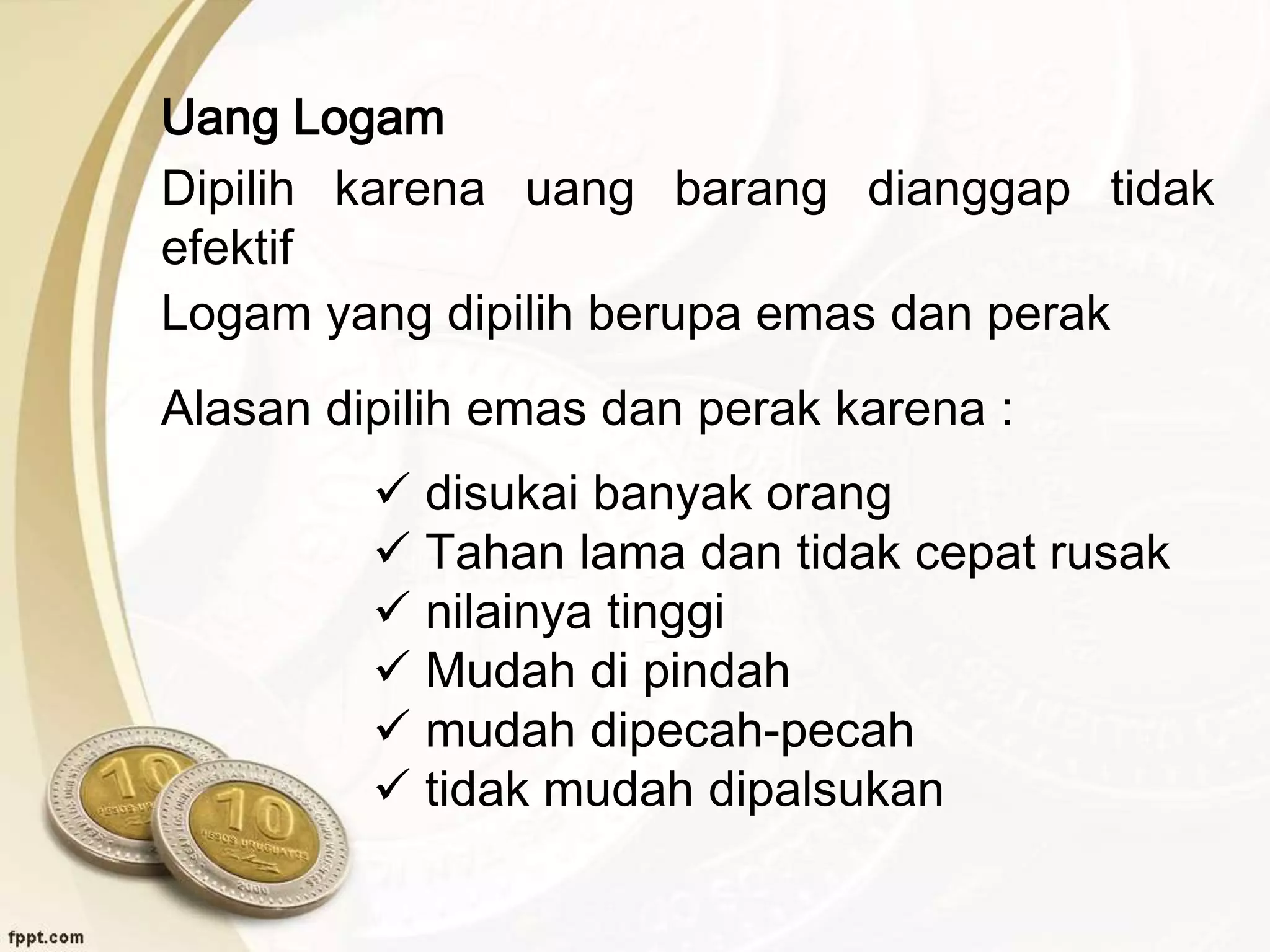 Uang Logam
Dipilih karena uang barang dianggap tidak
efektif
Logam yang dipilih berupa emas dan perak
Alasan dipilih emas dan perak karena :
 disukai banyak orang
 Tahan lama dan tidak cepat rusak
 nilainya tinggi
 Mudah di pindah
 mudah dipecah-pecah
 tidak mudah dipalsukan
 