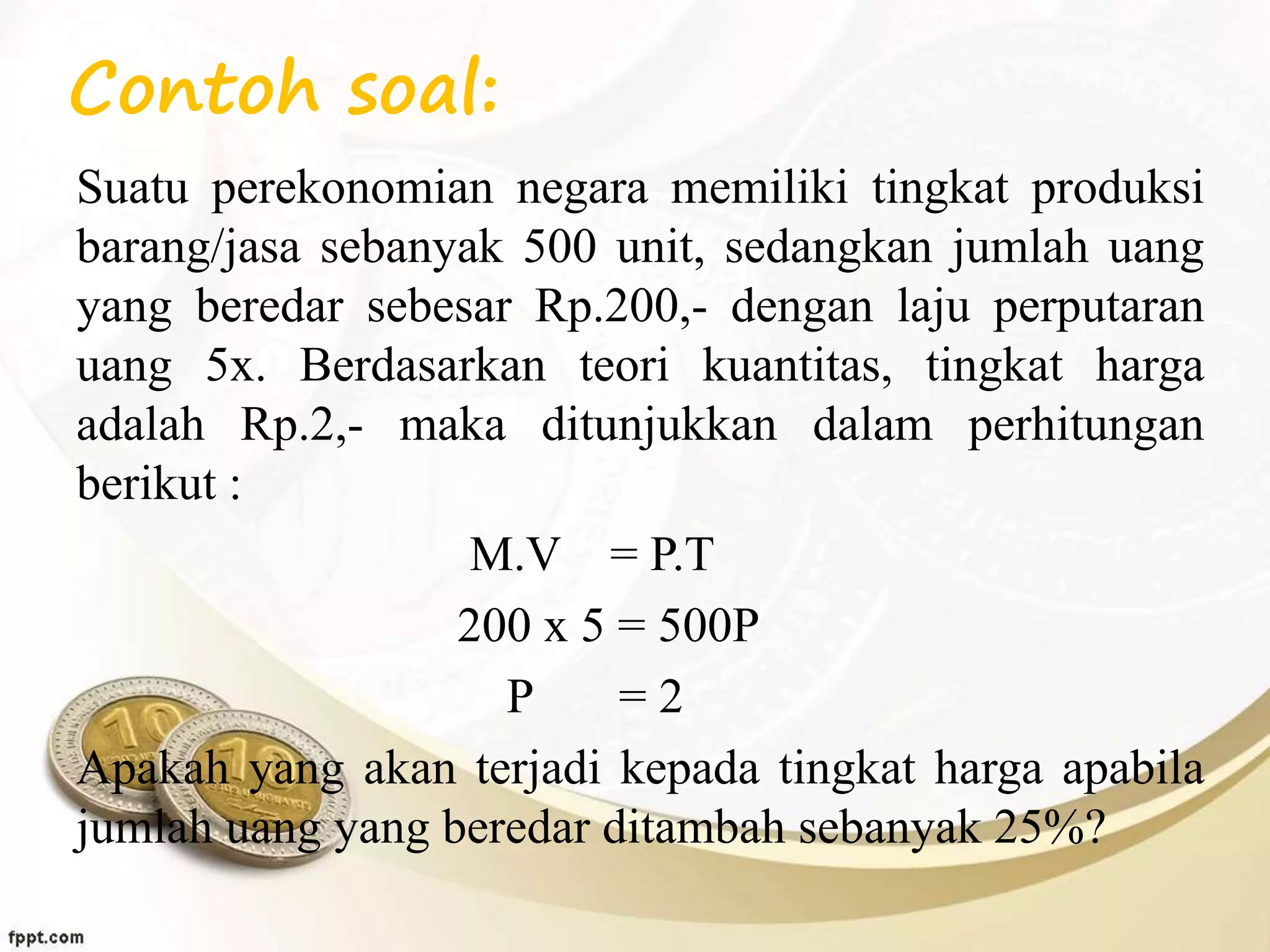Contoh soal:
Suatu perekonomian negara memiliki tingkat produksi
barang/jasa sebanyak 500 unit, sedangkan jumlah uang
yang beredar sebesar Rp.200,- dengan laju perputaran
uang 5x. Berdasarkan teori kuantitas, tingkat harga
adalah Rp.2,- maka ditunjukkan dalam perhitungan
berikut :
M.V = P.T
200 x 5 = 500P
P = 2
Apakah yang akan terjadi kepada tingkat harga apabila
jumlah uang yang beredar ditambah sebanyak 25%?
 