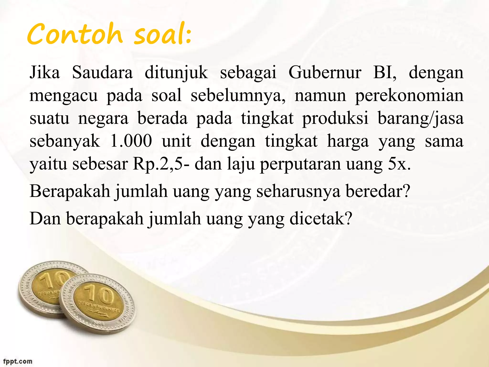 Contoh soal:
Jika Saudara ditunjuk sebagai Gubernur BI, dengan
mengacu pada soal sebelumnya, namun perekonomian
suatu negara berada pada tingkat produksi barang/jasa
sebanyak 1.000 unit dengan tingkat harga yang sama
yaitu sebesar Rp.2,5- dan laju perputaran uang 5x.
Berapakah jumlah uang yang seharusnya beredar?
Dan berapakah jumlah uang yang dicetak?
 