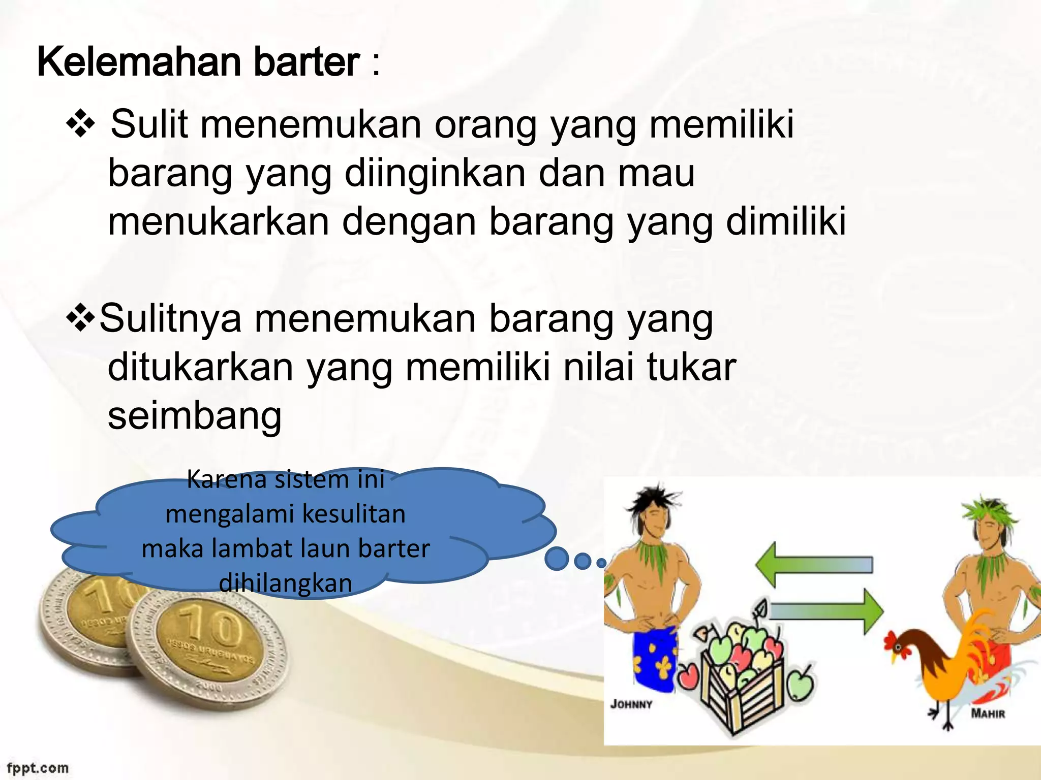 Kelemahan barter :
 Sulit menemukan orang yang memiliki
barang yang diinginkan dan mau
menukarkan dengan barang yang dimiliki
Sulitnya menemukan barang yang
ditukarkan yang memiliki nilai tukar
seimbang
Karena sistem ini
mengalami kesulitan
maka lambat laun barter
dihilangkan
 