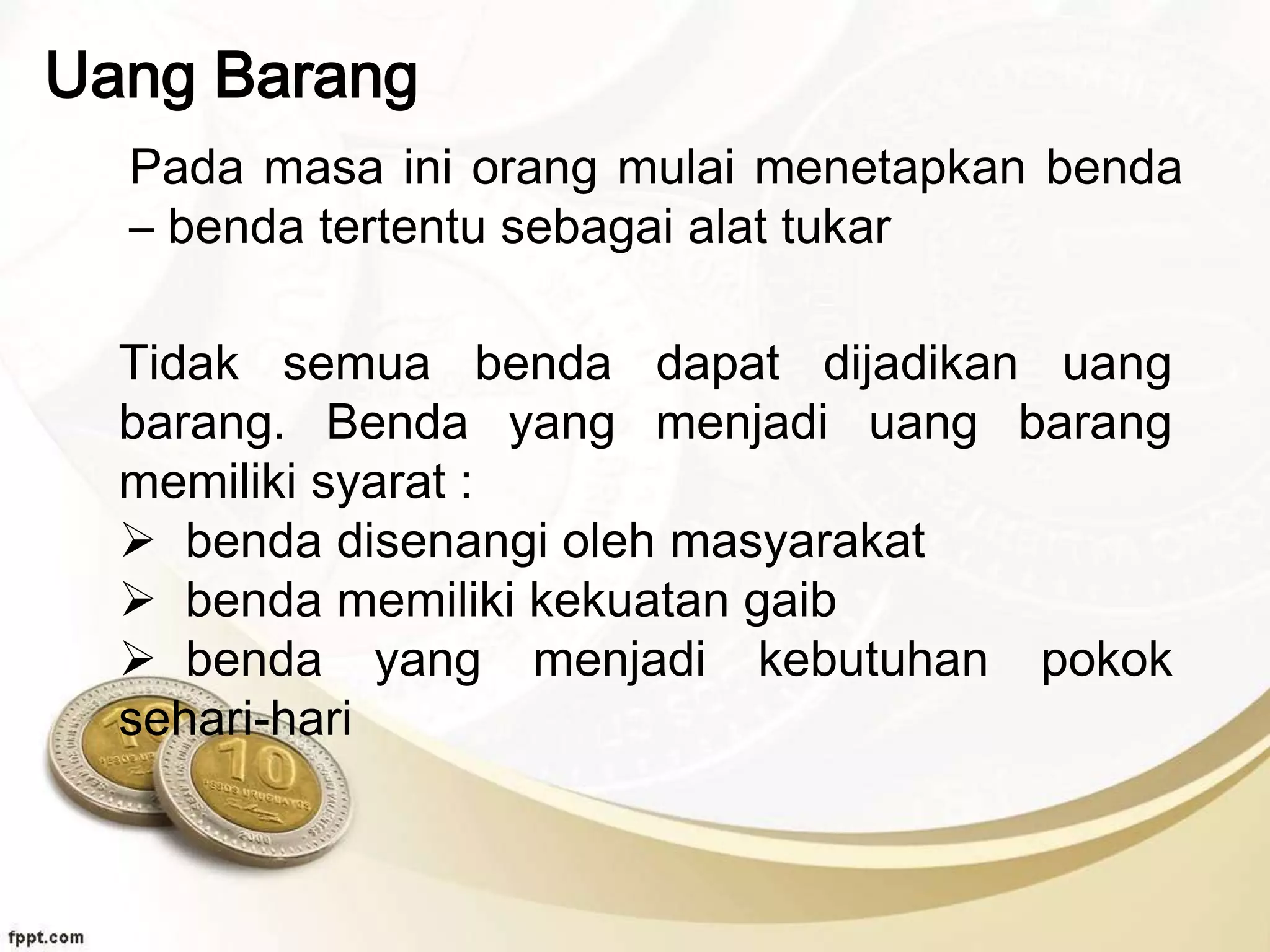 Uang Barang
Pada masa ini orang mulai menetapkan benda
– benda tertentu sebagai alat tukar
Tidak semua benda dapat dijadikan uang
barang. Benda yang menjadi uang barang
memiliki syarat :
 benda disenangi oleh masyarakat
 benda memiliki kekuatan gaib
 benda yang menjadi kebutuhan pokok
sehari-hari
 