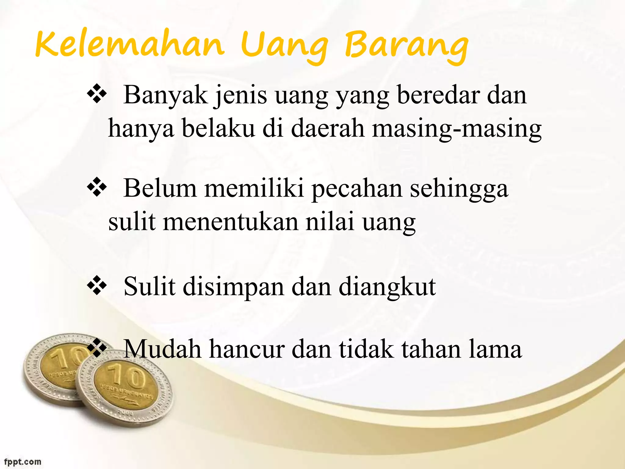 Kelemahan Uang Barang
 Banyak jenis uang yang beredar dan
hanya belaku di daerah masing-masing
 Belum memiliki pecahan sehingga
sulit menentukan nilai uang
 Sulit disimpan dan diangkut
 Mudah hancur dan tidak tahan lama
 
