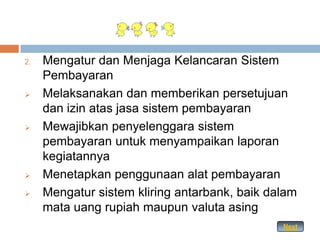 2.   Mengatur dan Menjaga Kelancaran Sistem
     Pembayaran
    Melaksanakan dan memberikan persetujuan
     dan izin atas jasa sistem pembayaran
    Mewajibkan penyelenggara sistem
     pembayaran untuk menyampaikan laporan
     kegiatannya
    Menetapkan penggunaan alat pembayaran
    Mengatur sistem kliring antarbank, baik dalam
     mata uang rupiah maupun valuta asing
                                               Next
 