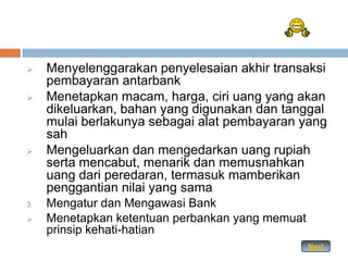     Menyelenggarakan penyelesaian akhir transaksi
     pembayaran antarbank
    Menetapkan macam, harga, ciri uang yang akan
     dikeluarkan, bahan yang digunakan dan tanggal
     mulai berlakunya sebagai alat pembayaran yang
     sah
    Mengeluarkan dan mengedarkan uang rupiah
     serta mencabut, menarik dan memusnahkan
     uang dari peredaran, termasuk mamberikan
     penggantian nilai yang sama
3.   Mengatur dan Mengawasi Bank
    Menetapkan ketentuan perbankan yang memuat
     prinsip kehati-hatian
                                                  Next
 