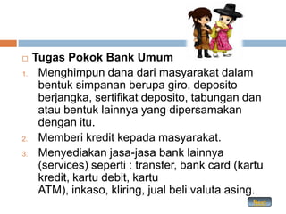     Tugas Pokok Bank Umum
1.    Menghimpun dana dari masyarakat dalam
      bentuk simpanan berupa giro, deposito
      berjangka, sertifikat deposito, tabungan dan
      atau bentuk lainnya yang dipersamakan
      dengan itu.
2.    Memberi kredit kepada masyarakat.
3.    Menyediakan jasa-jasa bank lainnya
      (services) seperti : transfer, bank card (kartu
      kredit, kartu debit, kartu
      ATM), inkaso, kliring, jual beli valuta asing.
                                                  Next
 