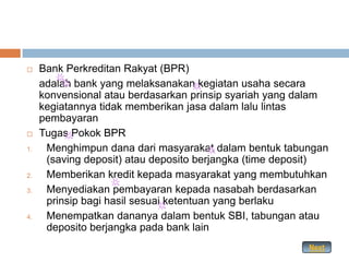     Bank Perkreditan Rakyat (BPR)
     adalah bank yang melaksanakan kegiatan usaha secara
     konvensional atau berdasarkan prinsip syariah yang dalam
     kegiatannya tidak memberikan jasa dalam lalu lintas
     pembayaran
    Tugas Pokok BPR
1.    Menghimpun dana dari masyarakat dalam bentuk tabungan
      (saving deposit) atau deposito berjangka (time deposit)
2.    Memberikan kredit kepada masyarakat yang membutuhkan
3.    Menyediakan pembayaran kepada nasabah berdasarkan
      prinsip bagi hasil sesuai ketentuan yang berlaku
4.    Menempatkan dananya dalam bentuk SBI, tabungan atau
      deposito berjangka pada bank lain
                                                         Next
 
